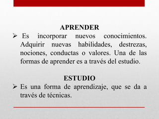 APRENDER
 Es incorporar nuevos conocimientos.
Adquirir nuevas habilidades, destrezas,
nociones, conductas o valores. Una de las
formas de aprender es a través del estudio.
ESTUDIO
 Es una forma de aprendizaje, que se da a
través de técnicas.
 