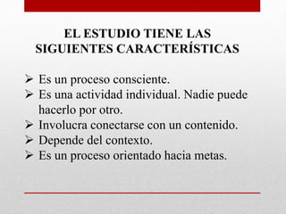 EL ESTUDIO TIENE LAS
SIGUIENTES CARACTERÍSTICAS
 Es un proceso consciente.
 Es una actividad individual. Nadie puede
hacerlo por otro.
 Involucra conectarse con un contenido.
 Depende del contexto.
 Es un proceso orientado hacia metas.
 