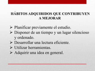 HÁBITOS ADQUIRIDOS QUE CONTRIBUYEN
A MEJORAR
 Planificar previamente el estudio.
 Disponer de un tiempo y un lugar silencioso
y ordenado.
 Desarrollar una lectura eficiente.
 Utilizar herramientas.
 Adquirir una idea en general.
 
