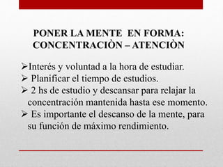 PONER LA MENTE EN FORMA:
CONCENTRACIÒN – ATENCIÒN
Interés y voluntad a la hora de estudiar.
 Planificar el tiempo de estudios.
 2 hs de estudio y descansar para relajar la
concentración mantenida hasta ese momento.
 Es importante el descanso de la mente, para
su función de máximo rendimiento.
 