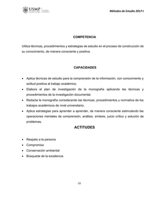 Métodos de Estudio 2017-I
COMPETENCIA
Utiliza técnicas, procedimientos y estrategias de estudio en el proceso de construcción de
su conocimiento, de manera consciente y positiva.
CAPACIDADES
 Aplica técnicas de estudio para la comprensión de la información, con conocimiento y
actitud positiva al trabajo académico.
 Elabora el plan de investigación de la monografía aplicando las técnicas y
procedimientos de la investigación documental.
 Redacta la monografía considerando las técnicas, procedimientos y normativa de los
trabajos académicos de nivel universitario.
 Aplica estrategias para aprender a aprender, de manera consciente estimulando las
operaciones mentales de comprensión, análisis, síntesis, juicio crítico y solución de
problemas.
ACTITUDES
 Respeto a la persona
 Compromiso
 Conservación ambiental
 Búsqueda de la excelencia
10
 