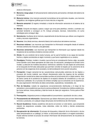 Métodos de Estudio
olvide la información.
61. Memoria a largo plazo: El almacenamiento relativamente permanente e ilimitado del sistema de
la memoria.
62. Memoria icónica: Una memoria sensorial momentánea de los estímulos visuales, una memoria
fotográfica o de imágenes gráficas que no dura más de un segundo.
63. Memoria sensorial: El registro inmediato e inicial de información sensorial en el sistema de la
memoria.
64. Método: Conjunto de etapas y pasos a seguir que sirva para planificar, orientar y controlar una
actividad tendiente a conseguir un fin. Incluye principios, técnicas, instrumentos, en suma
estrategias para conseguir algo.
65. Nemotecnia: Auxiliares de la memoria, especialmente de las técnicas que utilizan una imaginería
vivida y recursos organizativos.
66. Neurona. Una célula nerviosa, elemento básico de la estructura del sistema nervioso.
67. Neuronas motoras: Las neuronas que transportan la información emergente desde el sistema
nervioso central a los músculos y las glándulas.
68. Neuronas sensoriales: Las neuronas que transportan la información que ingresan desde los
receptores de los sentidos al sistema nervioso central.
69. Olvido: Es una condición de la mente humana, por la cual el hombre no es capaz de recordar
hechos u objetos acontecidos en algún momento y que fueron registrados en su cerebro.
70. Paradigma: Prototipo, modelo o muestra, que se forma en consideración frente a algo, se puede
tomar también como ideas ejemplares de cada cosa. En educación, paradigma es tornado como
modelo. La elección de modelos educativos -restrictivos o abiertos- ha sido objeto de controversia
en la búsqueda de fórmulas adecuadas que permitan conciliar el respeto por la autonomía de la
persona con las exigencias de la sociedad y la democratización de la acción educativa.
71. Percepción: Imagen sensorial de las características estructurales exteriores de los objetos y
procesos del mundo material, que influyen directamente sobre los órganos de los sentidos.
Organización mental de los datos sensoriales que lleva al conocimiento de un objeto exterior. Acto
de darse cuenta de la existencia de objetos en el espacio dotados de consistencia y a los que
atribuimos cualidades. Es un proceso de síntesis complejo que se acrecienta con la experiencia.
Es unja organización informativa de datos sensoriales, expectativas, necesidades, etc.
72. Plan de Estudios: Listado de asignaturas convenientemente distribuidas a lo largo de los
semestres o anos académicos que dura la carrera profesional. Considera los créditos académicos,
las horas teóricas, horas prácticas y total de horas de clase por asignatura. Forma parte el Plan
Curricular.
73. Prerrequisito: Asignatura previa e indispensable al conocimiento o aprobación de otra u otras.
74. Procesamiento de información: Operaciones que deben efectuarse para proveer determinados
servicios o productos, en cualquier etapa del proceso de transferencia de información.
75. Record Académico: Estatus académico del alumno al concluir un ciclo lectivo, que comprende
relación de asignaturas cursadas, notas obtenidas, orden de mérito y demás anotaciones
pertinentes.
76. Recuperación de información: El proceso de búsqueda y obtención de la información o de los
datos almacenados en un catálogo, un índice, un documento secundario o un registro automático.
Puede referirse también al proceso de extraer información del almacenamiento de recuerdos de
la memoria.
-100-
 