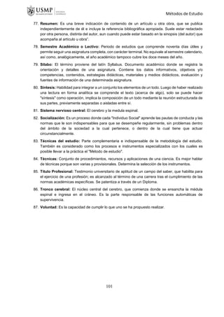Métodos de Estudio
77. Resumen: Es una breve indicación de contenido de un artículo u otra obra, que se publica
independientemente de él e incluye la referencia bibliográfica apropiada. Suele estar redactado
por otra persona, distinta del autor, aun cuando puede estar basado en la sinopsis (del autor) que
acompaña al artículo u obra”.
78. Semestre Académico o Lectivo: Periodo de estudios que comprende noventa días útiles y
permite seguir una asignatura completa, con carácter terminal. No equivale al semestre calendario,
así como, analógicamente, el año académico tampoco cubre los doce meses del año.
79. Silabo: El término proviene del latín Syllabus. Documento académico donde se registra la
orientación y detalles de una asignatura. Contiene los datos informativos, objetivos y/o
competencias, contenidos, estrategias didácticas, materiales y medios didácticos, evaluación y
fuentes de información de una determinada asignatura.
80. Síntesis: Habilidad para integrar a un conjunto los elementos de un todo. Luego de haber realizado
una lectura en forma analítica se comprende el texto (acerca de algo), solo se puede hacer
"síntesis" como operación, implica la composición de un todo mediante la reunión estructurada de
sus partes, previamente separadas o aisladas entre sí.
81. Sistema nervioso central: El cerebro y la medula espinal.
82. Socialización: Es un proceso donde cada "Individuo Social" aprende las pautas de conducta y las
normas que le son indispensables para que se desempeñe regularmente, sin problemas dentro
del ámbito de la sociedad a la cual pertenece, o dentro de la cual tiene que actuar
circunstancialmente.
83. Técnicas del estudio: Parte complementaria e indispensable de la metodología del estudio.
También es considerado como los procesos e instrumentos especializados con los cuales es
posible llevar a la práctica el "Método de estudio".
84. Técnicas: Conjunto de procedimientos, recursos y aplicaciones de una ciencia. Es mejor hablar
de técnicas porque son varias y provisionales. Determina la selección de los instrumentos.
85. Título Profesional: Testimonio universitario de aptitud de un campo del saber, que habilita para
el ejercicio de una profesión; es alcanzado al término de una carrera tras el cumplimiento de las
normas académicas específicas. Se patentiza a través de un Diploma.
86. Tronco cerebral: El núcleo central del cerebro, que comienza donde se ensancha la médula
espinal e ingresa en el cráneo. Es la parte responsable de las funciones automáticas de
supervivencia.
87. Voluntad: Es la capacidad de cumplir lo que uno se ha propuesto realizar.
101
 