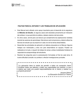 Métodos de Estudio 2017-I
PAUTAS PARA EL ESTUDIO Y LOS TRABAJOS DE APLICACIÓN
 Este Manual será utilizado como apoyo importante para el desarrollo de la asignatura
de Métodos de Estudio, en algunos casos será estudiado previamente por indicación
del profesor, lo que permitirá el análisis y debate colectivo del tema leído.
 En otros casos, servirá para una lectura que complemente las explicaciones recibidas
durante las sesiones de aprendizaje. Esta lectura será comprensiva y deberá utilizar las
técnicas de estudio que se propone en cada uno de los temas desarrollados.
 Desarrollar las actividades de aplicación y/o talleres propuestos en el Manual. Algunos
trabajos son individuales y otros son para desarrollarse en equipos. Pueden ser
realizados en el aula, o requerir de trabajo de campo; ambas modalidades fortalecen la
capacidad de autoaprendizaje del estudiante.
 Resolver las preguntas para la autoevaluación formuladas al final de cada tema. Si
tuviera dificultad consulte a su profesor o efectúe investigaciones puntuales.
UNIDAD I
UNIDAD I
“La educación tiene la misión de permitir a todos sin excepción hacer
fructificar todos sus talentos y todas sus capacidades de creación, lo que
implica que cada uno pueda responsabilizarse de sí mismo y realizar su
proyecto personal”
Jacques Delors
La Educación Encierra un Tesoro
11
 