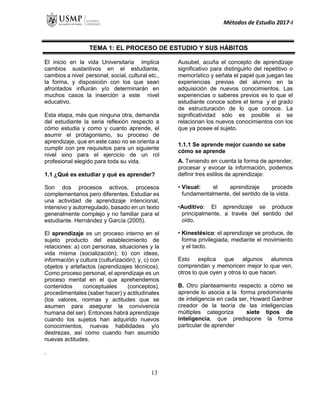 Métodos de Estudio 2017-I
TEMA 1: EL PROCESO DE ESTUDIO Y SUS HÁBITOS
El inicio en la vida Universitaria implica
cambios sustantivos en el estudiante,
cambios a nivel personal, social, cultural etc.,
la forma, y disposición con los que sean
afrontados influirán y/o determinarán en
muchos casos la inserción a este nivel
educativo.
Esta etapa, más que ninguna otra, demanda
del estudiante la seria reflexión respecto a
cómo estudia y como y cuanto aprende, el
asumir el protagonismo, su proceso de
aprendizaje, que en este caso no se orienta a
cumplir con pre requisitos para un siguiente
nivel sino para el ejercicio de un rol
profesional elegido para toda su vida.
1.1 ¿Qué es estudiar y qué es aprender?
Son dos procesos activos, procesos
complementarios pero diferentes. Estudiar es
una actividad de aprendizaje intencional,
intensivo y autorregulado, basado en un texto
generalmente complejo y no familiar para el
estudiante. Hernández y García (2005).
El aprendizaje es un proceso interno en el
sujeto producto del establecimiento de
relaciones: a) con personas, situaciones y la
vida misma (socialización); b) con ideas,
información y cultura (culturización); y, c) con
objetos y artefactos (aprendizajes técnicos).
Como proceso personal, el aprendizaje es un
proceso mental en el que aprehendemos
contenidos conceptuales (conceptos),
procedimentales (saber hacer) y actitudinales
(los valores, normas y actitudes que se
asumen para asegurar la convivencia
humana del ser). Entonces habrá aprendizaje
cuando los sujetos han adquirido nuevos
conocimientos, nuevas habilidades y/o
destrezas, así como cuando han asumido
nuevas actitudes.
Ausubel, acuña el concepto de aprendizaje
significativo para distinguirlo del repetitivo o
memorístico y señala el papel que juegan las
experiencias previas del alumno en la
adquisición de nuevos conocimientos. Las
experiencias o saberes previos es lo que el
estudiante conoce sobre el tema y el grado
de estructuración de lo que conoce. La
significatividad sólo es posible si se
relacionan los nuevos conocimientos con los
que ya posee el sujeto.
1.1.1 Se aprende mejor cuando se sabe
cómo se aprende
A. Teniendo en cuenta la forma de aprender,
procesar y evocar la información, podemos
definir tres estilos de aprendizaje:
• Visual: el aprendizaje procede
fundamentalmente, del sentido de la vista.
•Auditivo: El aprendizaje se produce
principalmente, a través del sentido del
oído.
• Kinestésico: el aprendizaje se produce, de
forma privilegiada, mediante el movimiento
y el tacto.
Esto explica que algunos alumnos
comprendan y memoricen mejor lo que ven,
otros lo que oyen y otros lo que hacen.
B. Otro planteamiento respecto a cómo se
aprende lo asocia a la forma predominante
de inteligencia en cada ser, Howard Gardner
creador de la teoría de las inteligencias
múltiples categoriza siete tipos de
inteligencia, que predispone la forma
particular de aprender
.
13
 