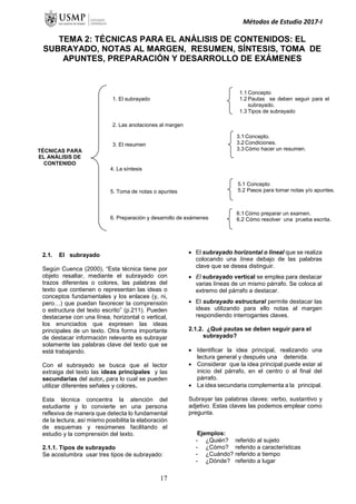 Métodos de Estudio 2017-I
TEMA 2: TÉCNICAS PARA EL ANÁLISIS DE CONTENIDOS: EL
SUBRAYADO, NOTAS AL MARGEN, RESUMEN, SÍNTESIS, TOMA DE
APUNTES, PREPARACIÓN Y DESARROLLO DE EXÁMENES
2.1. El subrayado
Según Cuenca (2000), “Esta técnica tiene por
objeto resaltar, mediante el subrayado con
trazos diferentes o colores, las palabras del
texto que contienen o representan las ideas o
conceptos fundamentales y los enlaces (y, ni,
pero…) que puedan favorecer la comprensión
o estructura del texto escrito” (p.211). Pueden
destacarse con una línea, horizontal o vertical,
los enunciados que expresen las ideas
principales de un texto. Otra forma importante
de destacar información relevante es subrayar
solamente las palabras clave del texto que se
está trabajando.
Con el subrayado se busca que el lector
extraiga del texto las ideas principales y las
secundarias del autor, para lo cual se pueden
utilizar diferentes señales y colores.
Esta técnica concentra la atención del
estudiante y lo convierte en una persona
reflexiva de manera que detecta lo fundamental
de la lectura, así mismo posibilita la elaboración
de esquemas y resúmenes facilitando el
estudio y la comprensión del texto.
2.1.1. Tipos de subrayado
Se acostumbra usar tres tipos de subrayado:
 El subrayado horizontal o lineal que se realiza
colocando una línea debajo de las palabras
clave que se desea distinguir.
 El subrayado vertical se emplea para destacar
varias líneas de un mismo párrafo. Se coloca al
extremo del párrafo a destacar.
 El subrayado estructural permite destacar las
ideas utilizando para ello notas al margen
respondiendo interrogantes claves.
2.1.2. ¿Qué pautas se deben seguir para el
subrayado?
 Identificar la idea principal, realizando una
lectura general y después una detenida.
 Considerar que la idea principal puede estar al
inicio del párrafo, en el centro o al final del
párrafo.
 La idea secundaria complementa a la principal.
Subrayar las palabras claves: verbo, sustantivo y
adjetivo. Estas claves las podemos emplear como
pregunta.
Ejemplos:
- ¿Quién? referido al sujeto
- ¿Cómo? referido a características
- ¿Cuándo? referido a tiempo
- ¿Dónde? referido a lugar
1.1 Concepto
1.2 Pautas se deben seguir para el
subrayado.
1.3 Tipos de subrayado
3.1 Concepto.
3.2 Condiciones.
3.3 Cómo hacer un resumen.
5.1 Concepto
5.2 Pasos para tomar notas y/o apuntes.
6.1 Cómo preparar un examen.
6.2 Cómo resolver una prueba escrita.
TÉCNICAS PARA
EL ANÁLISIS DE
CONTENIDO
1. El subrayado
2. Las anotaciones al margen
3. El resumen
4. La síntesis
5. Toma de notas o apuntes
6. Preparación y desarrollo de exámenes
17
 