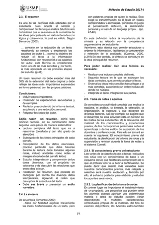 Métodos de Estudio 2017-I
2.3. El resumen
Es una de las técnicas más utilizadas por el
estudiante pues orienta el sentido y
comprensión del texto que analiza. Muchos aún
consideran que el resumen es la sumatoria de
las ideas principales de un texto ordenadas con
lógica y coherencia, lo cual es válido. Según
Bernardo (2000):
… consiste en la reducción de un texto
respetando su sentido y empleando las
palabras del autor (…) como su objetivo es
reducir el texto a la información
fundamental, con respeto fiel a las palabras
del autor, esta técnica es considerada
como una de las más sencillas y, por tanto,
la más apropiada en las primeras etapas
del estudio. (p.47).
Un buen resumen no debe exceder más del
30% de la extensión del texto original y debe
reflejar las ideas más importantes expresadas
en forma personal, con las propias palabras.
Condiciones:
 Incluir todo lo importante.
 Prescindir de explicaciones secundarias y
de ejemplos.
 Redactar prescindiendo de la forma textual,
acudiendo a una redacción personal.
 Respetar las ideas del autor.
Cómo hacer un resumen.- como todo
proceso técnico, en su construcción debe
seguirse unos pasos de manera sistemática:
 Lectura completa del texto que va a
resumirse (detallada y con alto grado de
atención).
 Subrayado de las ideas principales de cada
párrafo.
 Recopilación de los datos esenciales,
proceso particular que debe hacerse
durante la lectura debe tomarse algunas
notas, incluso anotarlas como notas al
margen al costado del párrafo leído).
 Estudio, interpretación y comprensión de los
datos obtenidos, con el propósito de
valorarlos y de descubrir las relaciones que
entre ellos existan.
 Redacción del resumen, que consiste en
consignar por escrito los diversos datos
interpretados, siguiendo el orden que
presupone la estructura del texto.
 Debe ser breve y presentar un estilo
narrativo.
2.4. La síntesis
De acuerdo a Bernardo (2000):
…tiene por finalidad exponer brevemente
las ideas fundamentales de un texto, pero
con palabras propias de quien lo realiza. Esto
exige la transformación de lo leído en frases
comprendidas y asimiladas, poniendo en juego
el pensamiento reflexivo, la elaboración
personal y el uso de un lenguaje propio… (pp.
47-48).
En esta definición radica la importancia de la
síntesis y su relación con la competencia
argumentativa del estudiante.
Asimismo, esta técnica nos permite estructurar y
ordenar la información, facilitando la comprensión
y retención de lo analizado. (Cuenca, 2000,
p.219).En ese sentido, la síntesis se constituye en
la idea principal del resumen.
Para poder realizar bien esta técnica es
necesaria:
- Realizar una lectura completa del texto.
- Segunda lectura en la que se subrayan las
ideas centrales, que permita analizar el texto.
- Ordena las ideas más sencillas hasta llegar a la
más compleja, suponiendo un orden incluso allí
donde no hubiera.
- Interpreta el texto, integrando sus partes.
.
2.5. Toma de notas o apuntes
Se considera una actividad compleja que implica la
escucha, el análisis, la síntesis, la selección, la
organización, la escritura y que depende de
diversos factores. Así por ejemplo, se sugiere que
el desarrollo de esta actividad está en función de
las metas de los estudiantes, de la relevancia del
material, de los conocimientos y experiencias
previas, de las concepciones personales sobre el
aprendizaje o de los estilos de exposición de los
docentes o conferencistas. Para ello se tomará en
cuenta lo siguiente: El conocimiento previo del
estudiante, la planificación de la toma de notas y la
supervisión y revisión durante la toma de notas y
el sistema Cornell.
2.5.1. El conocimiento previo del estudiante
Leer antes de la clase los textos o temas indicados
nos sitúa con un conocimiento de base o un
esquema previo que facilitará la comprensión de lo
que el profesor nos va a decir a continuación. Se
puede decir que cuanto más elevados sean
nuestros conocimientos previos, más relajada y
selectiva será nuestra anotación y, también por
ello, el esfuerzo posterior para elaborar y estudiar
los apuntes será menor.
2.5.2. La planificación de la toma de notas
En primer lugar es importante el establecimiento
de un propósito. Los propósitos que pueden tener
los alumnos cuando abordan una determinada
materia o tarea de estudio pueden variar
dependiendo d múltiples características
contextuales propias de la materias, del tipo de
examen, del profesor, etc. Además estos también
19
 