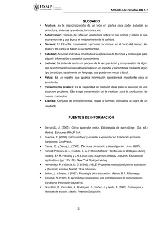 Métodos de Estudio 2017–I
GLOSARIO
 Análisis: es la descomposición de un todo en partes para poder estudiar su
estructura, sistemas operativos, funciones, etc.
 Autoevaluar: Proceso de reflexión académica sobre lo que somos y sobre lo que
aspiramos ser y que busca el mejoramiento de la calidad.
 Devenir: En Filosofía, movimiento o proceso por el que, en el curso del tiempo, las
cosas y los seres se hacen o se transforman.
 Estudiar: Actividad individual orientada a la aplicación de técnicas y estrategias para
adquirir información y posterior conocimiento
 Lectura: Se entiende como un proceso de la recuperación y comprensión de algún
tipo de información o ideas almacenadas en un soporte y transmitidas mediante algún
tipo de código, usualmente un lenguaje, que puede ser visual o táctil.
 Notas: Es un registro que guarda información considerada importante para el
estudiante.
 Pensamiento creativo: Es la capacidad de producir ideas para la solución de una
situación problema. Ello exige comprensión de la realidad para la producción de
nuevos conceptos.
 Técnica: Conjunto de procedimientos, reglas o normas orientados al logro de un
resultado
FUENTES DE INFORMACIÓN
 Bernardo, J. (2000). Cómo aprender mejor. Estrategias de aprendizaje. (3a. ed.)
Madrid: Ediciones RIALP S.A.
 Cuenca, F. (2000). Cómo motivar y enseñar a aprender en Educación primaria.
Barcelona: CissPraxis.
 Casas, E. y Garay, L. (2006). Técnicas de estudio e investigación. Lima: UIGV.
 Forrest-Pressley, D. L. y Gillies, L. A. (1983).Childrens’ flexible use of strategies during
reading. En M. Pressley y J.R. Levin (Eds.).Cognitive strategy research; Educational
applications. (pp. 133-156). New York:Springer-Verlag.
 Hernández, P. y García, M. D. (1992). PIELE. Programa instruccional para la educación
y liberación emotiva. Madrid: TEA Ediciones.
 Beltan, J. y Bueno, J. (1997). Psicología de la educación. Mexico. D.F.:Alfaomega.
 Solsona, N. (1999). El aprendizaje cooperativo: una estrategia para la comunicación.
Barcelona: Innovación educativa.
 González, R., González, J., Rodríguez, S., Nuñez, J. y Valle, A. (2005). Estrategias y
técnicas de estudio. Madrid: Pearson Educación.
21
 