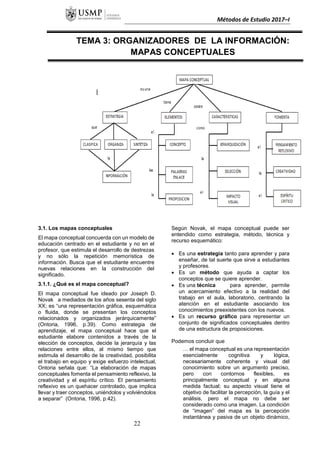 Métodos de Estudio 2017–I
TEMA 3: ORGANIZADORES DE LA INFORMACIÓN:
MAPAS CONCEPTUALES
3.1. Los mapas conceptuales
El mapa conceptual concuerda con un modelo de
educación centrado en el estudiante y no en el
profesor, que estimula el desarrollo de destrezas
y no sólo la repetición memorística de
información. Busca que el estudiante encuentre
nuevas relaciones en la construcción del
significado.
3.1.1. ¿Qué es el mapa conceptual?
El mapa conceptual fue ideado por Joseph D.
Novak a mediados de los años sesenta del siglo
XX; es “una representación gráfica, esquemática
o fluida, donde se presentan los conceptos
relacionados y organizados jerárquicamente”
(Ontoria, 1996, p.39). Como estrategia de
aprendizaje, el mapa conceptual hace que el
estudiante elabore contenidos a través de la
elección de conceptos, decide la jerarquía y las
relaciones entre ellos, al mismo tiempo que
estimula el desarrollo de la creatividad, posibilita
el trabajo en equipo y exige esfuerzo intelectual,
Ontoria señala que: “La elaboración de mapas
conceptuales fomenta el pensamiento reflexivo, la
creatividad y el espíritu crítico. El pensamiento
reflexivo es un quehacer controlado, que implica
llevar y traer conceptos, uniéndolos y volviéndolos
a separar” (Ontoria, 1996, p.42).
Según Novak, el mapa conceptual puede ser
entendido como estrategia, método, técnica y
recurso esquemático:
 Es una estrategia tanto para aprender y para
enseñar, de tal suerte que sirve a estudiantes
y profesores.
 Es un método que ayuda a captar los
conceptos que se quiere aprender.
 Es una técnica para aprender, permite
un acercamiento efectivo a la realidad del
trabajo en el aula, laboratorio, centrando la
atención en el estudiante asociando los
conocimientos preexistentes con los nuevos.
 Es un recurso gráfico para representar un
conjunto de significados conceptuales dentro
de una estructura de proposiciones.
Podemos concluir que
… el mapa conceptual es una representación
esencialmente cognitiva y lógica,
necesariamente coherente y visual del
conocimiento sobre un argumento preciso,
pero con contornos flexibles, es
principalmente conceptual y en alguna
medida factual; su aspecto visual tiene el
objetivo de facilitar la percepción, la guía y el
análisis, pero el mapa no debe ser
considerado como una imagen. La condición
de “imagen” del mapa es la percepción
instantánea y pasiva de un objeto dinámico,
22
 