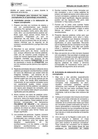 Métodos de Estudio 2017–I
dividida en pasos previos y pasos durante la
elaboración de la técnica.
3.1.5. Estrategias para introducir los mapas
conceptuales en el aprendizaje universitario.
A. Actividades previas a la elaboración de
mapas conceptuales
1. Prepare una lista con nombres de objetos y
otra con acontecimientos que resulten
conocidos Por ejemplo, podrían servir como
nombres de objetos: coche, perro, silla, árbol,
nube, libro. Los acontecimientos podrían ser:
llover, jugar, lavar, pensar, tronar, fiesta de
cumpleaños. Pregúntese en qué se
diferencian las dos listas. Trate de darse
cuenta de que la primera lista es de cosas u
objetos mientras que la segunda es de
sucesos o acontecimientos y ponga título a las
dos listas.
2. Describan lo que piensan cuando oye la
palabra coche, perro, etc. Darse cuenta de
que, aunque utilizamos las mismas palabras,
cada uno de nosotros puede imaginar las
cosas de manera ligeramente distinta. Estas
imágenes mentales que tenemos de las
palabras son nuestros CONCEPTOS; la cual
es expresada a través de ETIQUETAS, que
son los nombres que les damos a los objetos o
sucesos.
3. Repita las actividades del paso 2 utilizando ahora
palabras que designen acontecimientos y señale
de nuevo las diferencias que existen entre las
imágenes mentales, que tenemos de los
acontecimientos. En este momento tal vez le
interese sugerir que una de las razones por las
que, a veces, nos resulta difícil entendernos
mutuamente, es que nuestros conceptos nunca
son exactamente iguales, incluso aunque
conozcamos las mismas palabras. Las palabras
son signos para designar los conceptos, pero
cada uno de nosotros debe adquirir sus propios
significados para las palabras.
4. Ahora nombre una serie de palabras como:
eres, donde, el, es, entonces, con. Pregúntate
qué se te viene a la mente cuando oyes cada
una de estas palabras. Estas palabras no son
términos conceptuales; las llamaremos
PALABRAS DE ENLACE y las utilizamos
cuando hablamos y cuando escribimos. Las
palabras de enlace se utilizan conjuntamente
con los conceptos para formar frases que
tengan significado.
5. Los nombres de personas, lugares, números
u objetos determinados no son términos
conceptuales sino nombres propios. Así hay
una gran diferencia entre los signos que
designan regularidades en los
acontecimientos y en los objetos, y los que
designan acontecimientos y objetos
determinados (o nombres propios).
6. Escriba cuantas frases cortas formadas por
dos conceptos y una o varias palabras de
enlace, con objeto de ilustrar cómo utiliza el ser
humano conceptos y palabras de enlace para
transmitir algún significado. Algunos ejemplos
pueden ser los siguientes: “El perro está
corriendo” o “Hay nubes y truenos”.
7. Formen por sí solos unas cuantas frases
cortas, que identifiquen las palabras de enlace
y los términos conceptuales, y digan si estos
últimos se refieren a un objeto o un
acontecimiento.
8. Presenta algunas palabras cortas pero que
resulten desconocidas como atroz o terso.
Éstas son palabras que designan conceptos
que ustedes ya conocen pero que tienen
significados un poco especiales. Recuerde
que el significado de los conceptos no es algo
rígido y determinado, sino algo que puede
crecer y cambiar a medida que vayamos
aprendiendo más cosas.
9. Elija una sección de un libro de texto (bastará
con una página). Hay que elegir un pasaje que
transmita un mensaje concreto (generalmente
pueden encontrarse entre 10 y 20 conceptos
relevantes en un texto de una página). Anote
algunas palabras de enlace y términos
conceptuales de importancia menor para el
desarrollo del argumento de la narración.
B. Actividades de elaboración de mapas
conceptuales
1. Elija uno o dos párrafos especialmente
significativos de un texto léalo de manera
comprensiva y luego seleccionen los
conceptos más importantes, es decir,
aquellos conceptos (palabras claves)
necesarios para entender el significado del
texto. Una vez que estos conceptos hayan
sido identificados, separe el concepto más
importante, cuál es la idea más inclusiva del
texto.
2. Coloque el concepto más inclusivo al principio
de una nueva lista ordenada de conceptos y
vaya disponiendo en ella los conceptos
restantes de la primera lista hasta que todos
los conceptos queden ordenados de mayor a
menor generalidad e inclusividad. Quizás no
habrá consenso con tus compañeros de clase
pero esto resulta positivo porque sugiere que
hay más de un modo de entender el contenido
de un texto.
3. Una vez que se ha llegado a este punto, se
puede empezar a elaborar un mapa
conceptual empleando la lista ordenada como
guía para construir la jerarquía conceptual.
Vaya uniendo los conceptos con la palabra
enlace elegido. Una buena forma de que
practiquen la construcción de mapas
24
 