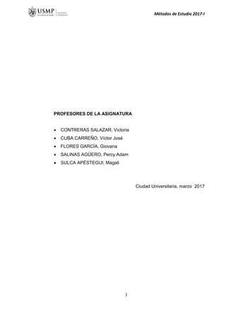 Métodos de Estudio 2017-I
PROFESORES DE LA ASIGNATURA
 CONTRERAS SALAZAR, Victoria
 CUBA CARREÑO, Víctor José
 FLORES GARCÍA, Giovana
 SALINAS AGÜERO, Percy Adam
 SULCA APÉSTEGUI, Magali
Ciudad Universitaria, marzo 2017
3
 