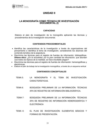 Métodos de Estudio 2017-I
UNIDAD II
LA MONOGRAFÍA COMO TÉCNICA DE INVESTIGACIÓN
DOCUMENTAL (I)
CAPACIDAD
Elabora el plan de investigación de la monografía aplicando las técnicas y
procedimientos de la investigación documental.
CONTENIDOS PROCEDIMENTALES
 Identifica las características de la investigación a través de organizadores del
pensamiento e identifica el tema de investigación, considerando los alcances del
contenido temático de la asignatura.
 Discrimina las técnicas para el registro de fuentes de información: bibliográficas.
Dilema ético: ¿En la actualidad, por la gran cantidad de información, que abordan
casi todos los tópicos de la realidad, se hace inevitable plagiar?
 Discrimina las técnicas para el registro de fuentes de información: hemerográficas y
electrónicas.
 Elabora el plan de trabajo de la investigación monográfica, a través de un esquema vertical
CONTENIDOS CONCEPTUALES
TEMA 5: LA MONOGRAFÍA Y EL TEMA DE INVESTIGACIÓN:
CARACTERÍSTICAS.
TEMA 6: BÚSQUEDA PRELIMINAR DE LA INFORMACIÓN: TÉCNICAS
APA DE REGISTRO DE INFORMACIÓN BIBLIOGRÁFICA.
TEMA 7: BÚSQUEDA PRELIMINAR DE LA INFORMACIÓN: TÉCNICAS
APA DE REGISTRO DE INFORMACIÓN HEMEROGRÁFICA Y
ELECTRÓNICA
TEMA 8: EL PLAN DE INVESTIGACIÓN: ELEMENTOS BÁSICOS Y
FORMAS DE PRESENTACIÓN.
33
 