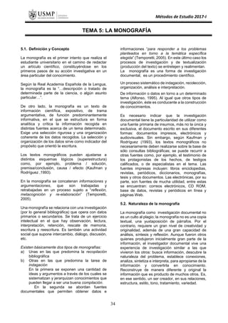 Métodos de Estudio 2017-I
TEMA 5: LA MONOGRAFÍA
5.1. Definición y Concepto
La monografía es el primer intento que realiza el
estudiante universitario en el camino de redactar
un artículo científico, constituyéndose en los
primeros pasos de su acción investigativa en un
área particular del conocimiento.
Según la Real Academia Española de la Lengua,
la monografía es la “…descripción o tratado de
determinada parte de la ciencia, o algún asunto
particular…”.
De otro lado, la monografía es un texto de
información científica, expositivo, de trama
argumentativa, de función predominantemente
informativa, en el que se estructura en forma
analítica y crítica la información recogida en
distintas fuentes acerca de un tema determinado.
Exige una selección rigurosa y una organización
coherente de los datos recogidos. La selección y
organización de los datos sirve como indicador del
propósito que orientó la escritura.
Los textos monográficos pueden ajustarse a
distintos esquemas lógicos (superestructura)
como, por ejemplo, problema / solución,
premisa/conclusión, causa / efecto (Kaufman y
Rodríguez ,1993).
En la monografía se concatenan informaciones y
argumentaciones, que son trabajadas y
retrabajadas en un proceso sujeto a “reflexión,
metacognición y re-elaboración” (Temporetti,
2005).
Una monografía se relaciona con una investigación
(por lo general bibliográfica) que opera con datos
primarios o secundarios. Se trata de un ejercicio
intelectual en el que hay observación, lectura,
interpretación, retención, rescate de memoria,
escritura y reescritura. Es también una actividad
social que supone intercambio, diálogo, discusión,
etc.
Existen básicamente dos tipos de monografías:
a) Unas en las que predomina la recopilación
bibliográfica
b) Otras en las que predomina la tarea de
indagación
En la primera se exponen una cantidad de
ideas y argumentos a través de los cuales se
sistematizan y jerarquizan conocimientos que
pueden llegar a ser una buena compilación.
En la segunda se abordan fuentes
documentales que permiten obtener datos e
informaciones “para responder a los problemas
planteados en torno a la temática específica
elegida” (Temporetti, 2005). En este último caso los
procesos de investigación y de textualización
(producción del texto) se entretejen y realimentan.
La monografía es una forma de investigación
documental, es un procedimiento científico.
Un proceso sistemático de indagación, recolección,
organización, análisis e interpretación.
De información o datos en torno a un determinado
tema (Alfonso, 1995). Al igual que otros tipos de
investigación, éste es conducente a la construcción
de conocimientos.
Es necesario indicar que la investigación
documental tiene la particularidad de utilizar como
una fuente primaria de insumos, más no la única y
exclusiva, el documento escrito en sus diferentes
formas: documentos impresos, electrónicos y
audiovisuales. Sin embargo, según Kaufman y
Rodríguez (1993), los textos monográficos no
necesariamente deben realizarse sobre la base de
sólo consultas bibliográficas; se puede recurrir a
otras fuentes como, por ejemplo, el testimonio de
los protagonistas de los hechos, de testigos
calificados, o de especialistas en el tema. Las
fuentes impresas incluyen: libros enciclopedias,
revistas, periódicos, diccionarios, monografías,
tesis y otros documentos. Las electrónicas, por su
parte, son fuentes de mucha utilidad, entre estas
se encuentran: correos electrónicos, CD ROM,
base de datos, revistas y periódicos en línea y
páginas Web.
5.2. Naturaleza de la monografía
La monografía como investigación documental no
es un culto al plagio; la monografía no es una copia
textual, una yuxtaposición de párrafos. Por el
contrario, requiere un gran nivel de creatividad y
originalidad, además de una gran capacidad de
análisis, síntesis y reflexión. Aunque fueron otros
quienes produjeron inicialmente gran parte de la
información, el investigador documental vive una
experiencia de investigación similar a las que
vivieron los otros: busca información, descubre la
naturaleza del problema, establece conexiones,
analiza, sintetiza e interpreta, para apropiarse de la
información y convertirla en conocimiento.
Reconstruye de manera diferente y original la
información que es producto de muchos otros. Es,
en ese sentido, un ser creador, en sus relaciones,
estructura, estilo, tono, tratamiento, variedad.
34
 