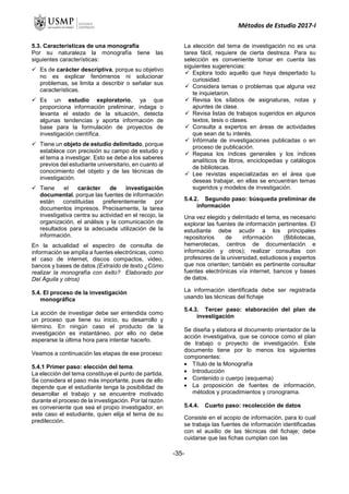 Métodos de Estudio 2017-I
5.3. Características de una monografía
Por su naturaleza la monografía tiene las
siguientes características:
 Es de carácter descriptiva, porque su objetivo
no es explicar fenómenos ni solucionar
problemas, se limita a describir o señalar sus
características.
 Es un estudio exploratorio, ya que
proporciona información preliminar, indaga o
levanta el estado de la situación, detecta
algunas tendencias y aporta información de
base para la formulación de proyectos de
investigación científica.
 Tiene un objeto de estudio delimitado, porque
establece con precisión su campo de estudio y
el tema a investigar. Esto se debe a los saberes
previos del estudiante universitario, en cuanto al
conocimiento del objeto y de las técnicas de
investigación.
 Tiene el carácter de investigación
documental, porque las fuentes de información
están constituidas preferentemente por
documentos impresos. Precisamente, la tarea
investigativa centra su actividad en el recojo, la
organización, el análisis y la comunicación de
resultados para la adecuada utilización de la
información.
En la actualidad el espectro de consulta de
información se amplía a fuentes electrónicas, como
el caso de internet, discos compactos, video,
bancos y bases de datos.(Extraído de texto ¿Cómo
realizar la monografía con éxito? Elaborado por
Del Águila y otros)
5.4. El proceso de la investigación
monográfica
La acción de investigar debe ser entendida como
un proceso que tiene su inicio, su desarrollo y
término. En ningún caso el producto de la
investigación es instantáneo, por ello no debe
esperarse la última hora para intentar hacerlo.
Veamos a continuación las etapas de ese proceso:
5.4.1 Primer paso: elección del tema.
La elección del tema constituye el punto de partida.
Se considera el paso más importante, pues de ello
depende que el estudiante tenga la posibilidad de
desarrollar el trabajo y se encuentre motivado
durante el proceso de la investigación. Por tal razón
es conveniente que sea el propio investigador, en
este caso el estudiante, quien elija el tema de su
predilección.
La elección del tema de investigación no es una
tarea fácil, requiere de cierta destreza. Para su
selección es conveniente tomar en cuenta las
siguientes sugerencias:
 Explora todo aquello que haya despertado tu
curiosidad.
 Considera temas o problemas que alguna vez
te inquietaron.
 Revisa los sílabos de asignaturas, notas y
apuntes de clase.
 Revisa listas de trabajos sugeridos en algunos
textos, tesis o clases.
 Consulta a expertos en áreas de actividades
que sean de tu interés.
 Infórmate de investigaciones publicadas o en
proceso de publicación.
 Repasa los índices generales y los índices
analíticos de libros, enciclopedias y catálogos
de bibliotecas.
 Lee revistas especializadas en el área que
deseas trabajar, en ellas se encuentran temas
sugeridos y modelos de investigación.
5.4.2. Segundo paso: búsqueda preliminar de
información
Una vez elegido y delimitado el tema, es necesario
explorar las fuentes de información pertinentes. El
estudiante debe acudir a los principales
repositorios de información (Bibliotecas,
hemerotecas, centros de documentación e
información y otros); realizar consultas con
profesores de la universidad, estudiosos y expertos
que nos orienten; también es pertinente consultar
fuentes electrónicas vía internet, bancos y bases
de datos.
La información identificada debe ser registrada
usando las técnicas del fichaje
5.4.3. Tercer paso: elaboración del plan de
investigación
Se diseña y elabora el documento orientador de la
acción investigativa, que se conoce como el plan
de trabajo o proyecto de investigación. Este
documento tiene por lo menos los siguientes
componentes:
 Título de la Monografía
 Introducción
 Contenido o cuerpo (esquema)
 La proposición de fuentes de información,
métodos y procedimientos y cronograma.
5.4.4. Cuarto paso: recolección de datos
Consiste en el acopio de información, para lo cual
se trabaja las fuentes de información identificadas
con el auxilio de las técnicas del fichaje; debe
cuidarse que las fichas cumplan con las
-35-
 