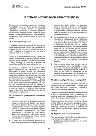 Métodos de Estudio 2017-I
EL TEMA DE INVESTIGACIÓN. CARACTERÍSTICAS
Elaborar una monografía es realizar un trabajo de
investigación sobre un tema que se encuentra
explorado de manera parcial o superficial.
Compromete recolectar esfuerzos parciales,
esparcidos en diversas fuentes, darle una nueva
relación lógica y mayor integración, para obtener un
conocimiento más profundo sobre el tema de
estudio.
5.5. El tema de investigación
El verdadero punto de partida de una monografía
no es la necesidad de cumplir con una exigencia
impuesta por las normas universitarias, sino el
sentir verdadero o entusiasmo por un tema y
preferirlo entre otros posibles.
Gracias a un tema predilecto nace y crecen sus
páginas alrededor de él. Pero no siempre es fácil
encontrar temas, hallarlos supone un hábito de leer
y haber adquirido, a través de la lectura, una
especial sensibilidad alerta para descubrirlos.
En ciencias se requiere, por lo general, tener
alguna experiencia en laboratorio y haber
desarrollado, a través de ella, una penetrante
capacidad de observación. Y no siempre cuando se
busca por primera vez, uno alcanza a encontrarlos
por sí mismo, si no es con la ayuda de una persona
que nos oriente. Y, en muchos casos, es posible
afirmar que el principiante sólo se limita a elegir uno
de los temas propuestos por el profesor, en cuyo
caso es indispensable que, una vez elegido, el
estudiante concentre su atención sobre él y cultive
su personal interés por el tema, es decir, que sea
capaz de asimilarlo, de sentirlo como una de sus
más vivas preocupaciones.
5.6. Características que hacen que un tema sea
valioso
1. Convendrá que el tema se bastante sencillo,
porque diversos temas, ligados por alguna
idea común bastante débil, pueden aparecer
engañosamente como un solo tema, llegamos
a veces al extremo de equivocarnos eligiendo
un verdadero conglomerado de temas
heterogéneos y carentes de toda relación.
Nada mejor para hacer más eficaz nuestro
empeño de principiantes que centrar nuestra
atención sobre un único tema.
2. El tema debe ser claramente delimitado, es
decir, es indispensable que lo entendamos con
precisión para poder trabajar con seguridad
sobre él. Cuando el tema es confuso para
nosotros porque desconocemos sus límites o
no es realmente, un tema delimitable, conviene
hacer el esfuerzo de aclararlo mediante una
cuidadosa discusión.
3. Es necesario que el tema sea pequeño en
extensión, de modo que el volumen del artículo
sea, por lo general, mínimo, precisamente
porque en muchas oportunidades, a la hora de
la redacción resulta ser de un número
considerable de páginas. De cualquier manera,
puede decirse, en cambio, que un tema de
cierta importancia y extensión es el que nos
permite realizar la investigación más o menos
amplia de la tesis. Justamente, la monografía,
en este sentido, es un entrenamiento necesario
para enfrentar después las grandes dificultades
que un trabajo de volumen considerable
presenta.
4. Es conveniente aclarar que, en este nivel, no
es indispensable que la monografía se ocupe
de un tema absolutamente original. Aunque,
naturalmente, sería deseable que así fuera, lo
cierto es que para un aprendizaje de los
métodos, cualquier tema, claro y pequeño es
digno de ser estudiado un una monografía.
5.7. ¿Cómo se elige el tema de investigación?
La elección del tema es el primer caso en la
realización de una investigación. Consiste esta
elección en determinar con claridad y precisión el
contenido del trabajo a presentar.
La elección del tema corresponde necesariamente
al alumno o investigador, quien lo presentará por
escrito a la persona indicada por la universidad, o
centro docente, para su aceptación.
En la presentación que se hará escrita se indicará
el título del tema, las divisiones y subdivisiones de
éste. El tema hace relación a la parte global del
contenido a tratar, las divisiones y subdivisiones
hacen relación a la temática o aspectos principales
del tema.
5.8. Aspectos para una buena elección
Para una acertada elección del tema, es necesario
tener en cuenta los siguientes aspectos:
 Los temas que nos inquietan o son de nuestra
preferencia.
37
 