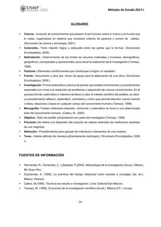 Métodos de Estudio 2017-I
GLOSARIO
 Ciencia.- Conjunto de conocimientos que poseen el ser humano sobre sí mismo y el mundo que
lo rodea, organizados en sistema que incorpora criterios de garantía y control de validez.
(Diccionario de ciencia y tecnología, 2001).
 Coherente.- Tiene relación lógica y adecuada entre las partes que lo forman. (Diccionario
Enciclopédica, 2009).
 Delimitación.- Determinación de los límites de recursos materiales y humanos, demográficos,
geográficos, conceptuales y operacionales para ubicar la realización de la investigación.(Tamayo,
1998)
 Factores.- Elementos condicionantes que contribuyen a lograr un resultado.
 Fuente.- Documento u obra que sirven de apoyo para la elaboración de una obra.( Diccionario
Enciclopédica, 2009.)
 Investigación.-Forma sistemática y técnica de pensar que emplea instrumentos y procedimientos
especiales con miras a la resolución de problemas o adquisición de nuevos conocimientos. Es el
proceso formal, sistemático e intensivo de llevar a cabo el método científico del análisis, es decir,
un procedimiento reflexivo, sistemático, controlado y crítico que permite describir nuevos hechos
o datos, relaciones o leyes en cualquier campo del conocimiento humano.(Tamayo, 1998).
 Monografía.-Trabajo intelectual ordenado, coherente y sistemático en torno a una determinada
área del conocimiento humano. (Calero, M., 2005).
 Objetivo.- Dato de posible comprobación por parte del investigador.(Tamayo, 1998)
 Precisión.-Se refiere a la dispersión del conjunto de valores obtenidos de mediciones repetidas
de una magnitud.
 Selección.- Procedimientos para agrupar los individuos o elementos de una muestra.
 Tema.- Interés definido de manera suficientemente restringido.( Diccionario Enciclopédica, 2009
)-.
FUENTES DE INFORMACIÓN
 Hernández, R., Fernández, C., y Baptista, P.(2003). Metodología de la investigación (3a.ed.). México:
Mc Graw HILL.
 Zubizarreta, A. (1998). La aventura del trabajo intelectual cómo estudiar e investigar (2a. ed.).
México: Pearson.
 Calera, M.(1999). Técnicas de estudio e investigación. Lima: Editorial San Marcos.
 Tamayo, M. (1998). El proceso de la investigación científica (3a.ed.). México D.F.: Limusa.
39
 