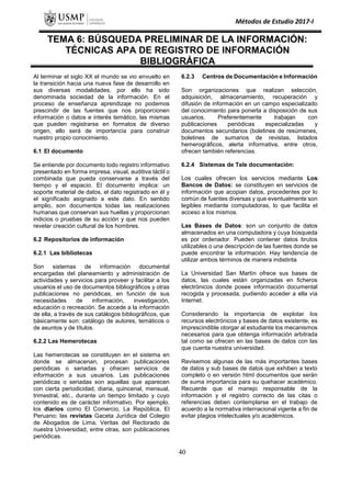 Métodos de Estudio 2017-I
TEMA 6: BÚSQUEDA PRELIMINAR DE LA INFORMACIÓN:
TÉCNICAS APA DE REGISTRO DE INFORMACIÓN
BIBLIOGRÁFICA
Al terminar el siglo XX el mundo se vio envuelto en
la transición hacia una nueva fase de desarrollo en
sus diversas modalidades, por ello ha sido
denominada sociedad de la información. En el
proceso de enseñanza aprendizaje no podemos
prescindir de las fuentes que nos proporcionen
información o datos e interés temático, las mismas
que pueden registrarse en formatos de diverso
origen, ello será de importancia para construir
nuestro propio conocimiento.
6.1 El documento
Se entiende por documento todo registro informativo
presentado en forma impresa, visual, auditiva táctil o
combinada que pueda conservarse a través del
tiempo y el espacio. El documento implica: un
soporte material de datos, el dato registrado en él y
el significado asignado a este dato. En sentido
amplio, son documentos todas las realizaciones
humanas que conservan sus huellas y proporcionan
indicios o pruebas de su acción y que nos pueden
revelar creación cultural de los hombres.
6.2 Repositorios de información
6.2.1 Las bibliotecas
Son sistemas de información documental
encargadas del planeamiento y administración de
actividades y servicios para proveer y facilitar a los
usuarios el uso de documentos bibliográficos y otras
publicaciones no periódicas, en función de sus
necesidades de información, investigación,
educación o recreación. Se accede a la información
de ella, a través de sus catálogos bibliográficos, que
básicamente son: catálogo de autores, temáticos o
de asuntos y de títulos.
6.2.2 Las Hemerotecas
Las hemerotecas se constituyen en el sistema en
donde se almacenan, procesan publicaciones
periódicas o seriadas y ofrecen servicios de
información a sus usuarios. Las publicaciones
periódicas o seriadas son aquellas que aparecen
con cierta periodicidad, diaria, quincenal, mensual,
trimestral, etc., durante un tiempo limitado y cuyo
contenido es de carácter informativo. Por ejemplo,
los diarios como El Comercio, La República, El
Peruano; las revistas Gaceta Jurídica del Colegio
de Abogados de Lima, Veritas del Rectorado de
nuestra Universidad, entre otras, son publicaciones
periódicas.
6.2.3 Centros de Documentación e Información
Son organizaciones que realizan selección,
adquisición, almacenamiento, recuperación y
difusión de información en un campo especializado
del conocimiento para ponerla a disposición de sus
usuarios. Preferentemente trabajan con
publicaciones periódicas especializadas y
documentos secundarios (boletines de resúmenes,
boletines de sumarios de revistas, listados
hemerográficos, alerta informativa, entre otros,
ofrecen también referencias.
6.2.4 Sistemas de Tele documentación:
Los cuales ofrecen los servicios mediante Los
Bancos de Datos: se constituyen en servicios de
información que acopian datos, procedentes por lo
común de fuentes diversas y que eventualmente son
legibles mediante computadoras, lo que facilita el
acceso a los mismos.
Las Bases de Datos: son un conjunto de datos
almacenados en una computadora y cuya búsqueda
es por ordenador. Pueden contener datos brutos
utilizables o una descripción de las fuentes donde se
puede encontrar la información. Hay tendencia de
utilizar ambos términos de manera indistinta
La Universidad San Martín ofrece sus bases de
datos, las cuales están organizadas en ficheros
electrónicos donde posee información documental
recogida y procesada, pudiendo acceder a ella vía
Internet.
Considerando la importancia de explotar los
recursos electrónicos y bases de datos existente, es
imprescindible otorgar al estudiante los mecanismos
necesarios para que obtenga información arbitrada
tal como se ofrecen en las bases de datos con las
que cuenta nuestra universidad.
Revisemos algunas de las más importantes bases
de datos y sub bases de datos que exhiben a texto
completo o en versión html documentos que serán
de suma importancia para su quehacer académico.
Recuerde que el manejo responsable de la
información y el registro correcto de las citas o
referencias deben contemplarse en el trabajo de
acuerdo a la normativa internacional vigente a fin de
evitar plagios intelectuales y/o académicos.
40
 