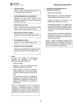 Métodos de Estudio 2017-I
 Libro en tomos
 Libro publicado por una institución
 Diccionario con autor
 Diccionario sin autor ni editor
 Enciclopedia sin autor
 Capítulo de una enciclopedia
 Tesis
La tesis son fuentes de información
científica, no periódicas. Su registro
presenta la siguiente estructura:
- Autor de la tesis.
- Después el año de publicación entre
paréntesis seguido de un punto.
- Luego escriba el Título de la tesis en
cursiva seguido de un punto. Si registra
en forma manual subraye el título de la
tesis.
- Al final escriba el tipo de investigación
seguido de una coma el nombre de la
universidad y después el nombre de la
ciudad o país donde se encuentra la
universidad.
 Contribución publicada para un
simposio o seminario
- Autor de la contribución.
- Después escriba el año de publicación
entre paréntesis seguido de un punto
- Luego se escribe el título de la
contribución seguido de un punto
- En seguida se escribe “En” seguido del
nombre del seminario en cursiva y entre
paréntesis el número de páginas donde
se encuentra la contribución seguido de
un punto
- Al final escriba la ciudad de publicación
seguido de una coma el nombre de la
universidad o institución que auspicia el
simposio o seminario
Flores, K. (2004).Relaciones entre la inteligencia
emocional y la satisfacción laboral en un grupo de
trabajadores de una empresa privada de la provincia
constitucional del Callao. Tesis de Licenciada no
publicada, Universidad de San Martín de Porres, Lima.
El doctor en la casa. (2003). Barcelona: Lexus.
Portocarrero, R. (2000). El Perú contemporáneo. En
historia del Perú (pp.1032-1178). España: Lexus.
Grados, J. (2004). La inteligencia emocional en el
ámbito organizacional. En inteligencia emocional IX
seminario internacional de psicología (pp. 55-69).
Lima, Universidad de San Martín de Porres.
Defensoría del Pueblo. (2001). Situación de la
educación especial en el Perú: hacia una educación
de calidad. Lima: Autor.
Horta, J. (2008). Diccionarios de sinónimos e ideas
afines y de la rima (9a. ed.). Madrid: Thomson.
Diccionario de informática. (2004). Madrid: Cultura.
Palma, R. (1952). Tradiciones peruanas. (6a. ed.,
T. VI). Madrid: Espasa – Calpe S.A.
44
 