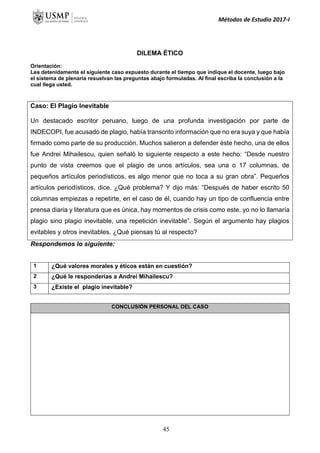 Métodos de Estudio 2017-I
DILEMA ÉTICO
Orientación:
Lea detenidamente el siguiente caso expuesto durante el tiempo que indique el docente, luego bajo
el sistema de plenaria resuelvan las preguntas abajo formuladas. Al final escriba la conclusión a la
cual llega usted.
Caso: El Plagio Inevitable
Un destacado escritor peruano, luego de una profunda investigación por parte de
INDECOPI, fue acusado de plagio, había transcrito información que no era suya y que había
firmado como parte de su producción. Muchos salieron a defender éste hecho, una de ellos
fue Andrei Mihailescu, quien señaló lo siguiente respecto a este hecho: “Desde nuestro
punto de vista creemos que el plagio de unos artículos, sea una o 17 columnas, de
pequeños artículos periodísticos, es algo menor que no toca a su gran obra”. Pequeños
artículos periodísticos, dice. ¿Qué problema? Y dijo más: “Después de haber escrito 50
columnas empiezas a repetirte, en el caso de él, cuando hay un tipo de confluencia entre
prensa diaria y literatura que es única, hay momentos de crisis como este, yo no lo llamaría
plagio sino plagio inevitable, una repetición inevitable”. Según el argumento hay plagios
evitables y otros inevitables. ¿Qué piensas tú al respecto?
Respondemos lo siguiente:
1 ¿Qué valores morales y éticos están en cuestión?
2 ¿Qué le responderías a Andrei Mihailescu?
3 ¿Existe el plagio inevitable?
CONCLUSIÓN PERSONAL DEL CASO
45
 