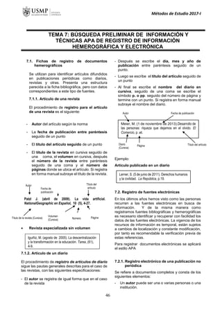 Métodos de Estudio 2017-I
TEMA 7: BÚSQUEDA PRELIMINAR DE INFORMACIÓN Y
TÉCNICAS APA DE REGISTRO DE INFORMACIÓN
HEMEROGRÁFICA Y ELECTRÓNICA
7.1. Fichas de registro de documentos
hemerográficos
Se utilizan para identificar artículos difundidos
en publicaciones periódicas como diarios,
revistas y otras. Presenta una estructura
parecida a la ficha bibliográfica, pero con datos
correspondientes a este tipo de fuentes.
7.1.1. Artículo de una revista
El procedimiento de registro para el artículo
de una revista es el siguiente:
- Autor del artículo según la norma
- La fecha de publicación entre paréntesis
seguido de un punto
- El título del artículo seguido de un punto
- El título de la revista en cursiva seguido de
una coma, el volumen en cursiva, después
el número de la revista entre paréntesis
seguido de una coma y el número de
páginas donde se ubica el artículo. Si registra
en forma manual subraye el título de la revista.
 Revista especializada sin volumen
7.1.2. Artículo de un diario
El procedimiento de registro de artículos de diario
sigue las pautas generales descritas para el caso de
las revistas, con las siguientes especificaciones:
- El autor se registra de igual forma que en el caso
de la revista
- Después se escribe el día, mes y año de
publicación entre paréntesis seguido de un
punto.
- Luego se escribe el título del artículo seguido de
un punto
- Al final se escribe el nombre del diario en
cursiva, seguido de una coma se escribe el
símbolo p. o pp. seguido del número de página y
termine con un punto. Si registra en forma manual
subraye el nombre del diario.
Ejemplo:
Artículo publicado en un diario
7.2. Registro de fuentes electrónicas
En los últimos años hemos visto como las personas
recurren a las fuentes electrónicas en busca de
información. Y de la misma manera como
registramos fuentes bibliográficas y hemerográficas
es necesario identificar y recuperar con facilidad los
datos de las fuentes electrónicas. La vigencia de los
recursos de información es temporal, están sujetos
a cambios de localización y constante modificación,
por tanto es recomendable la verificación previa de
estas referencias.
Para registrar documentos electrónicas se aplicará
el estilo APA
7.2.1. Registro electrónico de una publicación no
periódica
Se refiere a documentos completos y consta de los
siguientes elementos:
- Un autor puede ser una o varias personas o una
institución.
Lerner, S. (5 de junio de 2011). Derechos humanos
y la civilidad. La República, p.19.
Meier, M. (1 de noviembre de 2013).Desarrollo de
las personas: riqueza que dejamos en el olvido. El
Comercio, p. a6.
Autor Fecha de publicación
Diario
(Cursiva)
Título del artículo
Página
Iguiñiz, M. (agosto de 2005). La descentralización
y la transformación en la educación. Tarea, (61),
4-9.
Patzl J. (abril de 2009). La vida artificial.
NationalGeographic en Español, 10 (5), 4-27.
Autor Título del
artículo
Título de la revista (Cursiva)
Volumen
(Cursiva)
Página
as
Número
Fecha de
publicación
46
 
