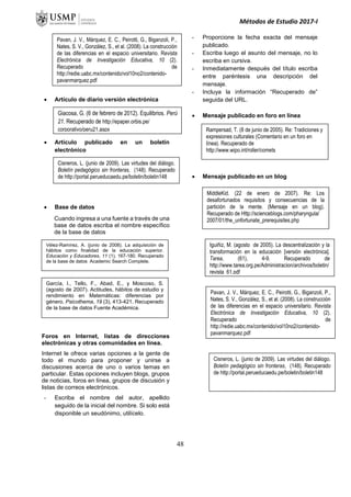 Métodos de Estudio 2017-I
 Artículo de diario versión electrónica
 Artículo publicado en un boletín
electrónico
 Base de datos
Cuando ingresa a una fuente a través de una
base de datos escriba el nombre específico
de la base de datos
Foros en Internet, listas de direcciones
electrónicas y otras comunidades en línea.
Internet le ofrece varias opciones a la gente de
todo el mundo para proponer y unirse a
discusiones acerca de uno o varios temas en
particular. Estas opciones incluyen blogs, grupos
de noticias, foros en línea, grupos de discusión y
listas de correos electrónicos.
- Escriba el nombre del autor, apellido
seguido de la inicial del nombre. Si solo está
disponible un seudónimo, utilícelo.
- Proporcione la fecha exacta del mensaje
publicado.
- Escriba luego el asunto del mensaje, no lo
escriba en cursiva.
- Inmediatamente después del título escriba
entre paréntesis una descripción del
mensaje.
- Incluya la información “Recuperado de”
seguida del URL.
 Mensaje publicado en foro en línea
 Mensaje publicado en un blog
Vélez-Ramírez, A. (junio de 2008). La adquisición de
hábitos como finalidad de la educación superior.
Educación y Educadores, 11 (1), 167-180. Recuperado
de la base de datos Academic Search Complete.
García, I., Tello, F., Abad, E., y Moscoso, S.
(agosto de 2007). Actitudes, hábitos de estudio y
rendimiento en Matemáticas: diferencias por
género. Psicothema, 19 (3), 413-421. Recuperado
de la base de datos Fuente Académica.
Iguiñiz, M. (agosto de 2005). La descentralización y la
transformación en la educación [versión electrónica].
Tarea, (61), 4-9. Recuperado de
http://www.tarea.org.pe/Administracion/archivos/boletin/
revista_61.pdf
Pavan, J. V., Márquez, E. C., Peirotti, G., Biganzoli, P.,
Nates, S. V., González, S., et al. (2008). La construcción
de las diferencias en el espacio universitario. Revista
Electrónica de Investigación Educativa, 10 (2).
Recuperado de
http://redie.uabc.mx/contenido/vol10no2/contenido-
pavanmarquez.pdf
Pavan, J. V., Márquez, E. C., Peirotti, G., Biganzoli, P.,
Nates, S. V., González, S., et al. (2008). La construcción
de las diferencias en el espacio universitario. Revista
Electrónica de Investigación Educativa, 10 (2).
Recuperado de
http://redie.uabc.mx/contenido/vol10no2/contenido-
pavanmarquez.pdf
Giacosa, G. (6 de febrero de 2012). Equilibrios. Perú
21. Recuperado de http://epaper.orbis.pe/
corporativo/peru21.aspx
Cisneros, L. (junio de 2009). Las virtudes del diálogo.
Boletín pedagógico sin fronteras, (148). Recuperado
de http://portal.perueducaedu.pe/boletin/boletin148
Cisneros, L. (junio de 2009). Las virtudes del diálogo.
Boletín pedagógico sin fronteras, (148). Recuperado
de http://portal.perueducaedu.pe/boletin/boletin148
Rampersad, T. (8 de junio de 2005). Re: Tradiciones y
expresiones culturales (Comentario en un foro en
línea). Recuperado de
http://www.wipo.int/roller/comets
MiddleKid. (22 de enero de 2007). Re: Los
desafortunados requisitos y consecuencias de la
partición de la mente. (Mensaje en un blog).
Recuperado de Http://scienceblogs.com/pharyngula/
2007/01/the_unfortunate_prerequisites.php
48
 