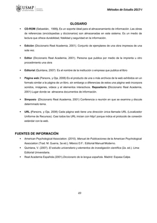 Métodos de Estudio 2017-I
GLOSARIO
 CD-ROM (Sebastián, 1999). Es un soporte ideal para el almacenamiento de información .Las obras
de referencias (enciclopedias y diccionarios) son almacenadas en este sistema. Es un medio de
lectura que ofrece durabilidad, fidelidad y seguridad en la información.
 Edición (Diccionario Real Academia, 2001). Conjunto de ejemplares de una obra impresos de una
sola vez.
 Editor (Diccionario Real Academia, 2001). Persona que publica por medio de la imprenta u otro
procedimiento una obra
 Editorial (Quintana, 2007) Es el nombre de la institución o empresa que publica el libro
 Página web (Parsons, y Oja, 2008) Es el producto de una o más archivos de la web exhibidos en un
formato similar a la página de un libro, sin embargo a diferencias de estos una página web incorpora
sonidos, imágenes, videos y el elementos interactivos. Repositorio (Diccionario Real Academia,
2001) Lugar donde se almacena documentos de información.
 Simposio (Diccionario Real Academia, 2001) Conferencia o reunión en que se examina y discute
determinado tema.
 URL (Parsons, y Oja, 2008) Cada página web tiene una dirección única llamada URL (Localizador
Uniforme de Recursos). Casi todos los URL inician con http// porque indica el protocolo de conexión
estándar con la web.
FUENTES DE INFORMACIÓN
 American Psychological Association. (2010). Manual de Publicaciones de la American Psychological
Association (Trad. M. Guerra, 3a ed.). México D.F.: Editorial Manual Moderno.
 Quintana, V. (2007). El estudio universitario y elementos de investigación científica (2a. ed.). Lima:
Editorial Universitaria.
 Real Academia Española.(2001).Diccionario de la lengua española. Madrid: Espasa Calpe.
49
 