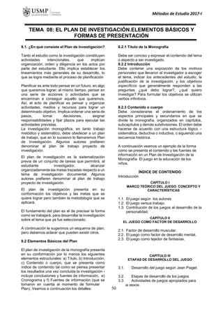 Métodos de Estudio 2017-I
TEMA 08: EL PLAN DE INVESTIGACIÓN.ELEMENTOS BÁSICOS Y
FORMAS DE PRESENTACIÓN
8.1. ¿En qué consiste el Plan de Investigación?
Tanto el estudio como la investigación constituyen
actividades intencionales, que implican
organización, orden y diligencia en los actos por
parte del estudiante. Ello implica establecer los
lineamientos más generales de su desarrollo, lo
que se logra mediante el proceso de planificación
Planificar es ante todo pensar en un futuro, en algo
que queremos lograr; al mismo tiempo, pensar en
una serie de acciones o actividades que se
encaminan a conseguir aquello que queremos.
Así, el acto de planificar es pensar y organizar
actividades, medios y recursos para lograr un
determinado objetivo. Implica ordenar una serie de
pasos, tomar decisiones, asignar
responsabilidades y fijar plazos para ejecutar las
actividades previstas.
La investigación monográfica, en tanto trabajo
metódico y sistemático, debe obedecer a un plan
de trabajo, que en lo sucesivo lo llamaremos Plan
de Investigación. Algunos autores prefieren
denominar al plan de trabajo proyecto de
investigación.
El plan de investigación es la sistematización
previa de un conjunto de tareas que permitirá, al
estudiante investigador, alcanzar
organizadamente las metas trazadas respecto a un
tema de investigación documental. Algunos
autores prefieren denominar al plan de trabajo
proyecto de investigación.
El plan de investigación presenta en su
conformación los objetivos y las metas que se
quiere lograr pero también la metodología que se
aplicará.
El fundamento del plan es el de precisar la forma
como se trabajará, para desarrollar la investigación
sobre el tema que ya fue seleccionado.
A continuación le sugerimos un esquema de plan,
pero debemos aclarar que pueden existir otros.
8.2 Elementos Básicos del Plan
El plan de investigación de la monografía presenta
en su conformación por lo menos los siguientes
elementos estructurales: a) Título, b) Introducción,
c) Contenido o cuerpo, que se presenta como
índice de contenido tal como se piensa presentar
los resultados una vez concluida la investigación -
incluye conclusiones y fuentes de información, e)
Cronograma y f) Fuentes de información (que se
tomaron en cuenta al momento de formular el
Plan). Veamos a continuación los detalles:
8.2.1 Título de la Monografía
Debe ser conciso y expresar el contenido del tema
o aspecto a ser investigado.
8.2.2 Introducción
Debe contener una exposición de los motivos
personales que llevaron al investigador a escoger
el tema, indicar los antecedentes del estudio, la
justificación de la investigación, y los objetivos
específicos que generalmente responden a las
preguntas ¿qué debo lograr?, ¿qué quiero
investigar? Para formular los objetivos se utilizan
verbos infinitivos.
8.2.3 Contenido o cuerpo
Debe considerarse el ordenamiento de los
aspectos principales y secundarios en que se
divide la monografía, organizados en capítulos,
subcapítulos y demás subdivisiones. El orden debe
hacerse de acuerdo con una estructura lógico –
sistemática, deductiva o inductiva, o siguiendo una
secuencia histórica.
A continuación veamos un ejemplo de la forma
como se presenta el contenido y las fuentes de
información en un Plan de Investigación de la
Monografía El juego en la educación de los
niños.
ÍNDICE DE CONTENIDO
Introducción
CAPÍTULO I
MARCO TEÓRICO DEL JUEGO: CONCEPTO Y
CARACTERÍSTICAS
1.1. El juego según los autores
1.2. El juego versus trabajo.
1.3. Contribución de los juegos al desarrollo de la
personalidad.
CAPÍTULO II
EL JUEGO COMO FACTOR DE DESARROLLO
2.1. Factor de desarrollo muscular.
2.2. El juego como factor de desarrollo mental.
2.3. El juego como tejedor de fantasías.
CAPÍTULO III
ETAPAS DE DESARROLLO DEL JUEGO
3.1. Desarrollo del juego según Jean Piaget.
3.2. Etapas de desarrollo de los juegos.
3.3. Actividades de juegos apropiados para
los sexos.
50
 