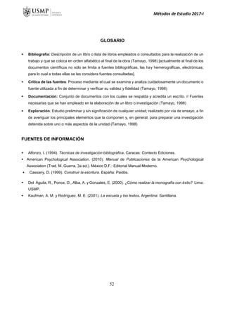 Métodos de Estudio 2017-I
GLOSARIO
 Bibliografía: Descripción de un libro o lista de libros empleados o consultados para la realización de un
trabajo y que se coloca en orden alfabético al final de la obra (Tamayo, 1998) [actualmente al final de los
documentos científicos no sólo se limita a fuentes bibliográficas, las hay hemerográficas, electrónicas;
para lo cual a todas ellas se les considera fuentes consultadas].
 Crítica de las fuentes: Proceso mediante el cual se examina y analiza cuidadosamente un documento o
fuente utilizada a fin de determinar y verificar su validez y fidelidad (Tamayo, 1998)
 Documentación: Conjunto de documentos con los cuales se respalda y acredita un escrito. // Fuentes
necesarias que se han empleado en la elaboración de un libro o investigación (Tamayo, 1998)
 Exploración: Estudio preliminar y sin significación de cualquier unidad; realizado por vía de ensayo, a fin
de averiguar los principales elementos que la componen y, en general, para preparar una investigación
detenida sobre uno o más aspectos de la unidad (Tamayo, 1998)
FUENTES DE INFORMACIÓN
 Alfonzo, I. (1994). Técnicas de investigación bibliográfica. Caracas: Contexto Ediciones.
 American Psychological Association. (2010). Manual de Publicaciones de la American Psychological
Association (Trad. M. Guerra, 3a ed.). México D.F.: Editorial Manual Moderno.
 Cassany, D. (1999). Construir la escritura. España: Paidós.
 Del Águila, R., Ponce, O., Alba, A. y Gonzales, E. (2000). ¿Cómo realizar la monografía con éxito? Lima:
USMP.
 Kaufman, A. M. y Rodríguez, M. E. (2001). La escuela y los textos. Argentina: Santillana.
52
 
