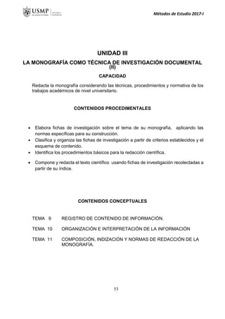 Métodos de Estudio 2017-I
UNIDAD III
LA MONOGRAFÍA COMO TÉCNICA DE INVESTIGACIÓN DOCUMENTAL
(II)
CAPACIDAD
Redacta la monografía considerando las técnicas, procedimientos y normativa de los
trabajos académicos de nivel universitario.
CONTENIDOS PROCEDIMENTALES
 Elabora fichas de investigación sobre el tema de su monografía, aplicando las
normas específicas para su construcción.
 Clasifica y organiza las fichas de investigación a partir de criterios establecidos y el
esquema de contenido.
 Identifica los procedimientos básicos para la redacción científica.
 Compone y redacta el texto científico usando fichas de investigación recolectadas a
partir de su índice.
CONTENIDOS CONCEPTUALES
TEMA 9 REGISTRO DE CONTENIDO DE INFORMACIÓN.
TEMA 10 ORGANIZACIÓN E INTERPRETACIÓN DE LA INFORMACIÓN
TEMA 11 COMPOSICIÓN, INDIZACIÓN Y NORMAS DE REDACCIÓN DE LA
MONOGRAFÍA.
53
 