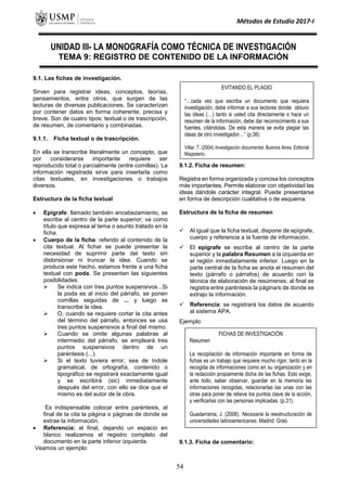 Métodos de Estudio 2017-I
UNIDAD III- LA MONOGRAFÍA COMO TÉCNICA DE INVESTIGACIÓN
TEMA 9: REGISTRO DE CONTENIDO DE LA INFORMACIÓN
9.1. Las fichas de investigación.
Sirven para registrar ideas, conceptos, teorías,
pensamientos, entre otros, que surgen de las
lecturas de diversas publicaciones. Se caracterizan
por contener datos en forma coherente, precisa y
breve. Son de cuatro tipos: textual o de trascripción,
de resumen, de comentario y combinadas.
9.1.1. Ficha textual o de trascripción.
En ella se transcribe literalmente un concepto, que
por considerarse importante requiere ser
reproducido total o parcialmente (entre comillas). La
información registrada sirve para insertarla como
citas textuales, en investigaciones o trabajos
diversos.
Estructura de la ficha textual
 Epígrafe: llamado también encabezamiento, se
escribe al centro de la parte superior; va como
título que expresa al tema o asunto tratado en la
ficha.
 Cuerpo de la ficha: referido al contenido de la
cita textual. Al fichar se puede presentar la
necesidad de suprimir parte del texto sin
distorsionar ni truncar la idea. Cuando se
produce este hecho, estamos frente a una ficha
textual con poda. Se presentan las siguientes
posibilidades:
 Se indica con tres puntos suspensivos...Si
la poda es al inicio del párrafo, se ponen
comillas seguidas de ... y luego se
transcribe la idea.
 O, cuando se requiere cortar la cita antes
del término del párrafo, entonces se usa
tres puntos suspensivos a final del mismo.
 Cuando se omite algunas palabras al
intermedio del párrafo, se empleará tres
puntos suspensivos dentro de un
paréntesis (...).
 Si el texto tuviera error, sea de índole
gramatical, de ortografía, contenido o
tipográfico se registrará exactamente igual
y se escribirá (sic) inmediatamente
después del error, con ello se dice que el
mismo es del autor de la obra.
Es indispensable colocar entre paréntesis, al
final de la cita la página o páginas de donde se
extrae la información.
 Referencia: al final, dejando un espacio en
blanco realizamos el registro completo del
documento en la parte inferior izquierda.
Veamos un ejemplo:
9.1.2. Ficha de resumen:
Registra en forma organizada y concisa los conceptos
más importantes. Permite elaborar con objetividad las
ideas dándole carácter integral. Puede presentarse
en forma de descripción cualitativa o de esquema.
Estructura de la ficha de resumen
 Al igual que la ficha textual, dispone de epígrafe,
cuerpo y referencia a la fuente de información.
 El epígrafe se escribe al centro de la parte
superior y la palabra Resumen a la izquierda en
el reglón inmediatamente inferior. Luego en la
parte central de la ficha se anota el resumen del
texto (párrafo o párrafos) de acuerdo con la
técnica de elaboración de resúmenes; al final se
registra entre paréntesis la página/s de donde se
extrajo la información.
 Referencia: se registrará los datos de acuerdo
al sistema APA.
Ejemplo:
9.1.3. Ficha de comentario:
FICHAS DE INVESTIGACIÓN
Resumen
La recopilación de información importante en forma de
fichas es un trabajo que requiere mucho rigor, tanto en la
recogida de informaciones como en su organización y en
la redacción propiamente dicha de las fichas. Esto exige,
ante todo, saber observar, guardar en la memoria las
informaciones recogidas, relacionarlas las unas con las
otras para poner de relieve los puntos clave de la acción,
y verificarlas con las personas implicadas. (p.31).
Guadarrama, J. (2006). Necesaria la reestructuración de
universidades latinoamericanas. Madrid: Graó.
EVITANDO EL PLAGIO
“…cada vez que escriba un documento que requiera
investigación, debe informar a sus lectores donde obtuvo
las ideas (…) tanto si usted cita directamente o hace un
resumen de la información, debe dar reconocimiento a sus
fuentes, citándolas. De esta manera se evita plagiar las
ideas de otro investigador…” (p.36).
Villar, T. (2004) Investigación documental. Buenos Aires: Editorial
Magisterio.
54
 
