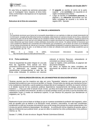 Métodos de Estudio 2017-I
En esta ficha se registra las opiniones personales
que el investigador tiene respecto al tema leído;
indica conformidad o discrepancia con lo expresado
por el autor.
Estructura de la ficha de comentario
 El epígrafe se escribe al centro de la parte
superior y los corchetes a la izquierda en el
reglón inmediatamente inferior.
 Luego se escribe el comentario personal, la
página/s y la referencia documental con los
datos completos de acuerdo a la norma de
registro APA. Ejemplo:
EL TEMA DE LA MONOGRAFÍA
[ ]
Es importante reconocer que el tema de la monografía desarrollado en sus capítulos no debe ser simple transcripción de
la información recogida de las diferentes fuentes consultadas, debe tenerse en cuenta la inclusión de la crítica y valoración
personal de cada una de las ideas vertidas por los científicos citados. De esta manera se revalora y respeta la autoría de
los textos utilizados a la vez que se le da carácter científico a nuestro documento por cuanto estamos respaldándolo con
estas referencias que hacen alusión a textos arbitrados reconocidos como ciencia. Es valioso también el reconocer que
como académicos debemos ser conscientes de la información que consultamos y por el hecho de contar con la facilidad
de las fuentes provenientes de internet por el acceso y disponibilidad actualizada no podemos desconocer el que esta si
no está arbitrada carece de valor, no es fiable por tanto no debe ser utilizada como parte del trabajo académico que se
está redactando. (pp. 45 – 47).
Millán, A. y Tomás R. (2002). Comunicación Intercultural. Recuperado de
http://tomaustin.tripod.CL/intercult/comintuno.htm
9.1.4. Ficha combinada:
Tiene la singularidad de poder integrar en una sola
ficha las siguientes: ficha textual con ficha
comentario o ficha resumen con ficha de comentario.
En su elaboración se respeta todas las
características correspondientes a cada tipo de
fichas antes indicadas. Si combina con resumen
colocará el término Resumen, antecediendo al
comentario se colocan corchetes.
Luego se registra, entre paréntesis, la página/s del
documento trabajado.
Por último, se registra los datos completos del
documento de acuerdo con la norma del sistema
APA.
DESVALORIZACIÓN SOCIAL DE LOS MAESTROS DE EDUCACIÓN BÁSICA
“Quienes asumen que los maestros son algo así como “fracasados” deberían concluir entonces que la
sociedad democrática en que vivimos es también un fracaso. Porque todos los demás que intentamos formar
a los ciudadanos e ilustrarlos, cuando apelamos al desarrollo de la investigación científica, la creación artística
o el debate racional de las cuestiones públicas dependemos necesariamente del trabajo previo de los
maestros. (…) Hay que evitar el actual círculo vicioso, que lleva de la baja remuneración de la tarea de los
maestros a su ascética remuneración, de ésta a su escaso prestigio social y por tanto a que los docentes más
capacitados huyan a niveles de enseñanza superior, lo que refuerza los prejuicios que desvalorizan al
magisterio, etc.” (p.10).
[ ]
Realmente el autor pone el dedo en la llaga ya que en nuestras sociedades la profesión del magisterio, sobre
todo de aquellos que se dedican a la educación inicial, primaria y secundaria, no está bien considerada
socialmente no sólo por la escasa remuneración que se les otorga sino porque los propios gobernantes y los
círculos de opinión pública la desprestigian. No obstante la contribución de los maestros es grande, pese a
algunas limitaciones que pudieran tener, ya que sin ellos no existirían los otros profesionales, ni los políticos
mismos. (p. 10).
Savater, F. (1998). El valor de educar. Bogotá: Planeta Colombiana Editorial.
55
 