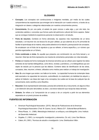 Métodos de Estudio 2017-I
GLOSARIO
 Concepto. Los conceptos son construcciones o imágenes mentales, por medio de las cuales
comprendemos las experiencias que emergen de la interacción con nuestro entorno, a través de su
integración en clases o categorías relacionadas con nuestros conocimientos previos.
 Conocimiento. Es por una parte, el estado de quien conoce o sabe algo, y por otro lado, los
contenidos sabidos o conocidos que forman parte del patrimonio cultural del Homo sapiens. Saber
que se consigue mediante la experiencia personal, la observación o el estudio.
 Ficha de resumen. Contiene en forma abreviada, los aspectos más importantes de un tema
estudiado, o el resumen de una lectura Es de gran utilidad, ya que además de su fin primordial de
facilitar el aprendizaje de la materia, esta puede adiestrar en la relación y jerarquización de conceptos.
Se encabezan con el título de la signatura q que se refieren, el tema específico y un número que
permita organizarlas en un fichero.
 Ficha combinada o mixta. Es aquella que presenta una combinación de una ficha textual y un
resumen. Este tipo de ficha representa una mezcla de comentarios personales con citas textuales.
 Fichas son tarjetas de forma rectangular de diversos tamaños que se utilizan para registrar los datos
extraídos de las fuentes bibliográficas, como libros, revistas y periódicos; y no bibliográficas que son
objeto de estudio por la persona que las elabora. Contiene datos de identificación de las obras,
conceptos, idea, resumen, síntesis, utilizados como medios para realizar un trabajo de investigación.
 Idea. Es una imagen que existe o se halla en la mente. La capacidad humana de contemplar ideas
está asociada a la capacidad de raciocinio, autorreflexión, la creatividad y la habilidad de adquirir y
aplicar el intelecto. Las ideas dan lugar a los conceptos, los cuales son la base de cualquier tipo de
conocimiento, tanto científico como filosófico.
 Resumen. Es la representación abreviada y precisa del contenido de un documento, sin alguna crítica
y sin distinción del autor del análisis; es decir, una breve redacción que recoja las ideas del texto.
 Síntesis. Se refiere a la "composición de un cuerpo o de un conjunto a partir de sus elementos
separados en un previo proceso de análisis.
FUENTES DE INFORMACIÓN
 American Psychological Association. (2010). Manual de Publicaciones de la American
Psychological Association (Trad. M. Guerra, 3a ed.). México D.F.: Editorial Manual Moderno.
 Pérez-Rosas, A. (1989). Metodología intelectual: un enfoque y una bibliografía. Lima: Instituto
de Desarrollo Intelectual.
 Ángeles, C. (1991). La monografía: investigación y elementos. (7a. ed.). Lima: San Marcos.
 Calero, M. (1991). Técnicas de estudio e investigación. Lima: Distribuidora Villón.
56
 