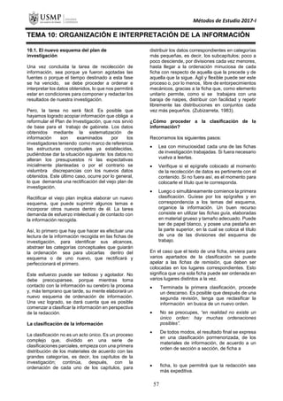 Métodos de Estudio 2017-I
TEMA 10: ORGANIZACIÓN E INTERPRETACIÓN DE LA INFORMACIÓN
10.1. El nuevo esquema del plan de
investigación
Una vez concluida la tarea de recolección de
información, sea porque ya fueron agotadas las
fuentes o porque el tiempo destinado a esta fase
se ha vencido, se debe proceder a ordenar e
interpretar los datos obtenidos, lo que nos permitirá
estar en condiciones para componer y redactar los
resultados de nuestra investigación.
Pero, la tarea no será fácil. Es posible que
hayamos logrado acopiar información que obliga a
reformular el Plan de Investigación, que nos sirvió
de base para el trabajo de gabinete. Los datos
obtenidos mediante la sistematización de
información son examinados por los
investigadores teniendo como marco de referencia
las estructuras conceptuales ya establecidas,
pudiéndose dar la situación siguiente: los datos no
alteran los presupuestos ni las expectativas
inicialmente planteadas o por el contrario se
vislumbra discrepancias con los nuevos datos
obtenidos. Este último caso, ocurre por lo general,
lo que demanda una rectificación del viejo plan de
investigación.
Rectificar el viejo plan implica elaborar un nuevo
esquema, que puede suprimir algunos temas e
incorporar otros nuevos dentro de él. La tarea
demanda de esfuerzo intelectual y de contacto con
la información recogida.
Así, lo primero que hay que hacer es efectuar una
lectura de la información recogida en las fichas de
investigación, para identificar sus alcances,
abstraer las categorías conceptuales que guiarán
la ordenación sea para ubicarlas dentro del
esquema o de uno nuevo, que rectificará y
perfeccionará el primero.
Este esfuerzo puede ser tedioso y agotador. No
debe preocuparsee, porque mientras toma
contacto con la información su cerebro la procesa
y, más temprano que tarde, su mente elaborará un
nuevo esquema de ordenación de información.
Una vez logrado, se dará cuenta que es posible
comenzar a clasificar la información en perspectiva
de la redacción.
La clasificación de la información
La clasificación no es un acto único. Es un proceso
complejo que, dividido en una serie de
clasificaciones parciales, empieza con una primera
distribución de los materiales de acuerdo con las
grandes categorías, es decir, los capítulos de la
investigación; continúa, después, con la
ordenación de cada uno de los capítulos, para
distribuir los datos correspondientes en categorías
más pequeñas, es decir, los subcapítulos; poco a
poco desciende, por divisiones cada vez menores,
hasta llegar a la ordenación minuciosa de cada
ficha con respecto de aquella que la precede y de
aquella que la sigue. Ágil y flexible puede ser este
proceso o, por lo menos, libre de entorpecimientos
mecánicos, gracias a la ficha que, como elemento
unitario permite, como si se trabajara con una
baraja de naipes, distribuir con facilidad y repetir
libremente las distribuciones en conjuntos cada
vez más pequeños. (Zubizarreta, 1983).
¿Cómo proceder a la clasificación de la
información?
Recorramos los siguientes pasos:
 Lea con minuciosidad cada una de las fichas
de investigación trabajadas. Si fuera necesario
vuelva a leerlas.
 Verifique si el epígrafe colocado al momento
de la recolección de datos es pertinente con el
contenido. Si no fuera así, es el momento para
colocarle el título que le corresponda.
 Luego o simultáneamente comience la primera
clasificación. Guíese por los epígrafes y en
correspondencia a los temas del esquema,
organice la información. Un buen recurso
consiste en utilizar las fichas guía, elaboradas
en material grueso y tamaño adecuado. Puede
ser de papel blanco, y posee una pestaña en
la parte superior, en la cual se coloca el título
de una de las divisiones del esquema de
trabajo.
En el caso que el texto de una ficha, sirviera para
varios apartados de la clasificación se puede
apelar a las fichas de remisión, que deben ser
colocadas en los lugares correspondientes. Esto
significa que una sola ficha puede ser ordenada en
varios lugares distintos a la vez.
 Terminada la primera clasificación, procede
un descanso. Es posible que después de una
segunda revisión, tenga que reclasificar la
información en busca de un nuevo orden.
 No se preocupes, “en realidad no existe un
único orden: hay muchas ordenaciones
posibles”.
 De todos modos, el resultado final se expresa
en una clasificación pormenorizada, de los
materiales de información, de acuerdo a un
orden de sección a sección, de ficha a
 ficha, lo que permitirá que la redacción sea
más expeditiva.
57
 