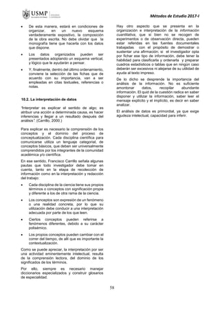 Métodos de Estudio 2017-I
 De esta manera, estará en condiciones de
organizar, en un nuevo esquema
verdaderamente expositivo, la composición
de la obra escrita. No debe olvidar que la
monografía tiene que hacerla con los datos
que dispone.
 Los datos organizados pueden ser
presentados adoptando un esquema vertical,
y lógico que le ayudarán a pensar.
 Y, finalmente, dentro del último ordenamiento,
conviene la selección de las fichas que de
acuerdo con su importancia, van a ser
empleadas en citas textuales, referencias o
notas.
10.2. La interpretación de datos
“Interpretar es explicar el sentido de algo; es
atribuir una acción a determinada causa, es hacer
inferencias y llegar a un resultado después del
análisis”. (Carrillo, 2000.)
Para explicar es necesario la comprensión de los
conceptos y el dominio del proceso de
conceptualización. Cada disciplina científica para
comunicarse utiliza un lenguaje categorial, de
conceptos básicos, que deben ser universalmente
comprendidos por los integrantes de la comunidad
académica y/o científica.
En ese sentido, Francisco Carrillo señala algunas
pautas que todo investigador debe tomar en
cuenta, tanto en la etapa de recolección de
información como en la interpretación y redacción
del trabajo:
 Cada disciplina de la ciencia tiene sus propios
términos o conceptos con significación propia
y diferente a los de otra rama de la ciencia.
 Los conceptos son expresión de un fenómeno
o una realidad concreta, por lo que su
utilización debe conducir a una interpretación
adecuada por parte de los que leen.
 Ciertos conceptos pueden referirse a
fenómenos diferentes, debido a su carácter
polisémico.
 Los propios conceptos pueden cambiar con el
correr del tiempo, de allí que es importante la
contextualización.
Como se puede apreciar, la interpretación por ser
una actividad eminentemente intelectual, resulta
de la comprensión lectora, del dominio de los
significados de los términos.
Por ello, siempre es necesario manejar
diccionarios especializados y construir glosarios
de especialidad.
Hay otro aspecto que se presenta en la
organización e interpretación de la información
cuantitativa, que si bien no se recogen de
experimentos o de observación directa, pueden
estar referidas en las fuentes documentales
trabajadas con el propósito de demostrar o
sustentar una afirmación; si el investigador opta
por fichar ese tipo de información, debe tener la
habilidad para clasificarla y ordenarla y preparar
cuadros estadísticos o tablas que en ningún caso
deberán ser excesivos ni alejarse de su utilidad de
ayuda al texto impreso.
De lo dicho se desprende la importancia del
análisis de la información. No es suficiente
amontonar datos, recopilar abundante
información. El quid de la cuestión radica en saber
disponer y utilizar la información, saber leer el
mensaje explícito y el implícito, es decir en saber
analizar.
El análisis de datos es primordial, ya que exige
agudeza intelectual, capacidad para inferir.
58
 