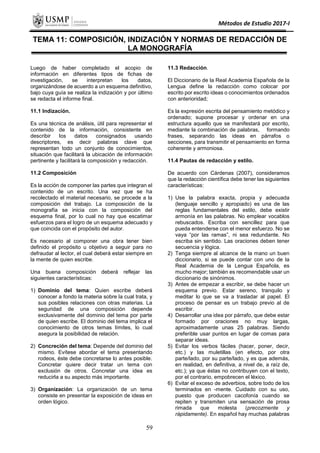 Métodos de Estudio 2017-I
TEMA 11: COMPOSICIÓN, INDIZACIÓN Y NORMAS DE REDACCIÓN DE
LA MONOGRAFÍA
Luego de haber completado el acopio de
información en diferentes tipos de fichas de
investigación, se interpretan los datos,
organizándose de acuerdo a un esquema definitivo,
bajo cuya guía se realiza la indización y por último
se redacta el informe final.
11.1 Indización.
Es una técnica de análisis, útil para representar el
contenido de la información, consistente en
describir los datos consignados usando
descriptores, es decir palabras clave que
representan todo un conjunto de conocimientos,
situación que facilitará la ubicación de información
pertinente y facilitará la composición y redacción.
11.2 Composición
Es la acción de componer las partes que integran el
contenido de un escrito. Una vez que se ha
recolectado el material necesario, se procede a la
composición del trabajo. La composición de la
monografía se inicia con la composición del
esquema final, por lo cual no hay que escatimar
esfuerzos para el logro de un esquema adecuado y
que coincida con el propósito del autor.
Es necesario al componer una obra tener bien
definido el propósito u objetivo a seguir para no
defraudar al lector, el cual deberá estar siempre en
la mente de quien escribe.
Una buena composición deberá reflejar las
siguientes características:
1) Dominio del tema: Quien escribe deberá
conocer a fondo la materia sobre la cual trata, y
sus posibles relaciones con otras materias. La
seguridad de una composición depende
exclusivamente del dominio del tema por parte
de quien escribe. El dominio del tema implica el
conocimiento de otros temas límites, lo cual
asegura la posibilidad de relación.
2) Concreción del tema: Depende del dominio del
mismo. Evítese abordar el tema presentando
rodeos, éste debe concretarse lo antes posible.
Concretar quiere decir tratar un tema con
exclusión de otros. Concretar una idea es
reducirla a su aspecto más importante.
3) Organización: La organización de un tema
consiste en presentar la exposición de ideas en
orden lógico.
11.3 Redacción.
El Diccionario de la Real Academia Española de la
Lengua define la redacción como colocar por
escrito por escrito ideas o conocimientos ordenados
con anterioridad;
Es la expresión escrita del pensamiento metódico y
ordenado; supone procesar y ordenar en una
estructura aquello que se manifestará por escrito,
mediante la combinación de palabras, formando
frases, separando las ideas en párrafos o
secciones, para transmitir el pensamiento en forma
coherente y armoniosa.
11.4 Pautas de redacción y estilo.
De acuerdo con Cárdenas (2007), consideramos
que la redacción científica debe tener las siguientes
características:
1) Use la palabra exacta, propia y adecuada
(lenguaje sencillo y apropiado) es una de las
reglas fundamentales del estilo, debe existir
armonía en las palabras. No emplear vocablos
rebuscados. Escriba con sencillez para que
pueda entenderse con el menor esfuerzo. No se
vaya “por las ramas”, ni sea redundante. No
escriba sin sentido. Las oraciones deben tener
secuencia y lógica.
2) Tenga siempre al alcance de la mano un buen
diccionario, si se puede contar con uno de la
Real Academia de la Lengua Española, es
mucho mejor; también es recomendable usar un
diccionario de sinónimos.
3) Antes de empezar a escribir, se debe hacer un
esquema previo. Estar sereno, tranquilo y
meditar lo que se va a trasladar al papel. El
proceso de pensar es un trabajo previo al de
escribir.
4) Desarrollar una idea por párrafo, que debe estar
formado por oraciones no muy largas,
aproximadamente unas 25 palabras. Siendo
preferible usar puntos en lugar de comas para
separar ideas.
5) Evitar los verbos fáciles (hacer, poner, decir,
etc.) y las muletillas (en efecto, por otra
parte/lado, por su parte/lado, y es que además,
en realidad, en definitiva, a nivel de, a raíz de,
etc.); ya que éstas no contribuyen con el texto,
por el contrario, empobrecen el léxico.
6) Evitar el exceso de adverbios, sobre todo de los
terminados en -mente. Cuidado con su uso,
puesto que producen cacofonía cuando se
repiten y transmiten una sensación de prosa
rimada que molesta (precozmente y
rápidamente). En español hay muchas palabras
59
 
