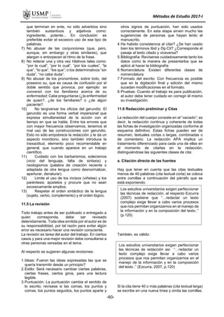 Métodos de Estudio 2017-I
que terminan en ente, no sólo adverbios sino
también sustantivos y adjetivos como:
ingrediente, potente... En conclusión: es
preferible evitar el excesivo uso de ese tipo de
palabras.
7) No abusar de las conjunciones (que, pero,
aunque, sin embargo y otras similares), que
alargan o entorpecen el ritmo de la frase.
8) No reiterar una y otra vez hilativos tales como:
“por la cual”, “por lo cual”, “por los cuales”, “la
que”, “lo que”, “los que”; o los determinativos “sin
duda”, “no cabe duda”.
9) No abusar de los pronombres, sobre todo, del
posesivo su, que es causa de confusión por el
doble sentido que provoca, por ejemplo: se
conversó con los familiares acerca de su
enfermedad; Cabe preguntarse (¿la enfermedad
de quien?, ¿de los familiares? o ¿de algún
paciente?.
10) No tergiversar los oficios del gerundio. El
gerundio es una forma verbal impersonal que
expresa simultaneidad de la acción con el
tiempo en que se habla. Entre los errores que
con mayor frecuencia observamos, tenemos el
mal uso de las construcciones con gerundio.
Esto no sólo empobrece la redacción y le da un
aspecto monótono, sino también introduce la
inexactitud, elemento poco recomendable en
general, que cuando aparece en un trabajo
científico.
11) Cuidado con los barbarismos, solecismos
(vicio del lenguaje, falta de sintaxis) y
neologismos (palabra de creación reciente o
adaptada de otra lengua como desnormalizar,
aperturar, denaturar).
12) Limite el uso de los incisos (viñetas) y los
paréntesis; ajústelos y procure que no sean
excesivamente amplios.
13) Respetar el orden sintáctico de la lengua
(sujeto, verbo, complemento) y el orden lógico.
11.5 La revisión
Todo trabajo antes de ser publicado o entregado a
quien corresponda, debe ser revisado
detenidamente. Toda idea emitida por el autor es de
su responsabilidad, por tal razón para evitar algún
error es necesario hacer una revisión consciente.
La revisión es tarea del autor del trabajo. En ciertos
casos y para una mejor revisión debe consultarse a
otras personas versadas en el tema.
Al respecto se sugieren algunas revisiones:
1.Ideas: Fueron las ideas expresadas las que se
quería transmitir desde un principio?
2.Estilo: Será necesario cambiar ciertas palabras,
ciertas frases, ciertos giros, para una lectura
legible.
3.Puntuación: La puntuación cambia el sentido de
lo escrito; revísese si las comas, los puntos y
comas, los puntos seguidos, los puntos aparte y
otros signos de puntuación, han sido usados
correctamente. En esta etapa sirven mucho las
sugerencias de personas que hayan leído el
manuscrito.
4.Ha habido consistencia al citar? ¿Se han usado
bien los términos Ibid y Op.Cit? ¿Corresponde el
pasaje al texto citado y viceversa?
5.Bibliografía: Revísense cuidadosamente tanto los
datos como la manera de presentarlos que se
aplicó al hacer la bibliografía
6.Nomenclatura: Existen diferentes clases de
nomenclatura
7.Formato del escrito: Con frecuencia es posible
que en la digitación final y edición del mismo
sucedan modificaciones en el formato.
8.Pruebas: Cuando el trabajo es para publicación,
el autor debe tener cuidado en corregir él mismo
su investigación.
11.6 Redacción preliminar y Citas
La redacción del cuerpo consiste en el “vaciado”; es
decir, la redacción continua y coherente de todas
las fichas de investigación organizadas conforme al
esquema definitivo. Estas fichas pueden ser de
resumen, textuales cortas o largas, combinadas o
de comentario. La redacción APA implica un
tratamiento diferenciado para cada una de ellas en
el momento de citarlas en la redacción,
distinguiéndose las siguientes clases de cita:
a. Citación directa de las fuentes
Hay que tener en cuenta que las citas textuales
menos de 40 palabras (cita textual corta) se coloca
entre comillas a continuación del párrafo que se
está exponiendo.
También, es válido:
Si la cita tiene 40 o más palabras (cita textual larga)
se escribe en una nueva línea y omita las comillas.
Los estudios universitarios exigen perfeccionar
las técnicas de redacción, al respecto Ezcurra
(2007) sostiene que “…redactar un texto
complejo exige llevar a cabo varios procesos
que nos permitan organizarnos en el manejo de
la información y en la composición del texto..”
(p.120)
Los estudios universitarios exigen perfeccionar
las técnicas de redacción así “…redactar un
texto complejo exige llevar a cabo varios
procesos que nos permitan organizarnos en el
manejo de la información y en la composición
del texto..” (Ezcurra, 2007, p.120)
-60-
 