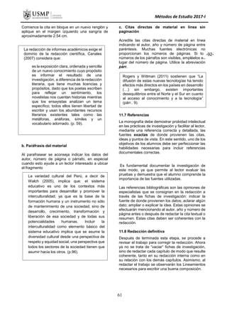 Métodos de Estudio 2017-I
Comience la cita en bloque en un nuevo renglón y
aplique en el margen izquierdo una sangría de
aproximadamente 2.54 cm.
b. Paráfrasis del material
Al parafrasear se aconseja indicar los datos del
autor, número de página o párrafo, en especial
cuando esto ayude a un lector interesado a ubicar
el fragmento
c. Citas directas de material en línea sin
paginación
Acredite las citas directas de material en línea
indicando el autor, año y número de página entre
paréntesis. Muchas fuentes electrónicas no
proporcionan los números de páginas. Si los
números de los párrafos son visibles, empléelos en
lugar del número de página. Utilice la abreviación
párr.
11.7 Referencias
La monografía debe demostrar probidad intelectual
en las prácticas de investigación y facilitar al lector,
mediante una referencia correcta y detallada, las
fuentes exactas de donde provienen las citas,
ideas y puntos de vista. En este sentido, uno de los
objetivos de los alumnos debe ser perfeccionar las
habilidades necesarias para incluir referencias
documentales correctas.
Es fundamental documentar la investigación de
este modo, ya que permite al lector evaluar las
pruebas y demuestra que el alumno comprende la
importancia de las fuentes utilizadas.
Las referencias bibliográficas son las opiniones de
especialistas que se consignan en la redacción a
través de las fichas de investigación: indicar la
fuente de donde provienen los datos; aclarar algún
dato; ampliar o explicar la idea. Estas opiniones se
efectuarán mencionando al autor, año y número de
página antes o después de redactar la cita textual o
resumen. Estas citas deben ser coherentes con la
redacción.
11.8 Redacción definitiva
Después de terminada esta etapa, se procede a
revisar el trabajo para corregir la redacción. Ahora
ya no se trata de “vaciar” fichas de investigación,
sino de redactar cada capítulo de modo que resulte
coherente, tanto en su redacción interna como en
su relación con los demás capítulos. Asimismo, al
redactar el trabajo se observarán los Lineamientos
necesarios para escribir una buena composición.
La redacción de informes académicos exige el
dominio de la redacción científica, Canales
(2007) considera que:
es la exposición clara, ordenada y sencilla
de un nuevo conocimiento cuyo propósito
es informar el resultado de una
investigación, a diferencia de la redacción
literaria, que tiene muchas licencias y
propósitos, dado que los poetas escriben
para reflejar un sentimiento, los
novelistas nos cuentan historias mientras
que los ensayistas analizan un tema
específico; todos ellos tienen libertad de
escribir y usan los abundantes recursos
literarios existentes tales como las
metáforas, anáforas, símiles y un
vocabulario adornado. (p. 59).
La variedad cultural del Perú, a decir de
Walch (2005), implica que: el sistema
educativo es uno de los contextos más
importantes para desarrollar y promover la
interculturalidad, ya que es la base de la
formación humana y un instrumento no sólo
de mantenimiento de una sociedad, sino de
desarrollo, crecimiento, transformación y
liberación de esa sociedad y de todas sus
potencialidades humanas. Incluir la
interculturalidad como elemento básico del
sistema educativo implica que se asume la
diversidad cultural desde una perspectiva de
respeto y equidad social, una perspectiva que
todos los sectores de la sociedad tienen que
asumir hacia los otros. (p.96).
Rogers y Wittman (2011) sostienen que “La
difusión de estas nuevas tecnologías ha tenido
efectos más directos en los países en desarrollo
(…) sin embargo, existen importantes
desequilibrios entre el Norte y el Sur en cuanto
al acceso al conocimiento y a la tecnología”
(párr.. 9).
-92-
61
 