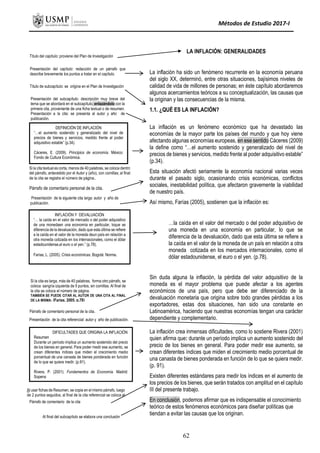 Métodos de Estudio 2017-I
CAPITULO I
Si la cita textual es corta, menos de 40 palabras, se coloca dentro
del párrafo, antecedido por el Autor y (año), con comillas; al final
de la cita se registra el número de página..
Párrafo de comentario personal de la cita.
Presentación de la siguiente cita larga: autor y año de
publicación.
INFLACIÓN Y DEVALUACIÓN
“… la caída en el valor de mercado o del poder adquisitivo
de una monedaen una economía en particular, loque se
diferencia de la devaluación, dado que esta última se refiere
a la caída en el valor de la moneda deun país en relación a
otra moneda cotizada en los internacionales, como el dólar
estadounidense,el euro o el yen.” (p.78).
Farías, L. (2005). Crisis económicas. Bogotá: Norma.
Título del capítulo: proviene del Plan de Investigación
Presentación del capítulo: redacción de un párrafo que
describe brevemente los puntos a tratar en el capítulo.
Título de subcapítulo: se origina en el Plan de Investigación
Presentación del subcapítulo: descripción muy breve del
tema que se abordará en el subcapítulo, enlazándolo con la
primera cita, proveniente de una ficha textual o de resumen.
Presentación a la cita: se presenta al autor y año de
publicación.
DEFINICIÓN DE INFLACIÓN
“…el aumento sostenido y generalizado del nivel de
precios de bienes y servicios, medido frente al poder
adquisitivo estable” (p.34).
Cáceres, E. (2009). Principios de economía. México:
Fondo de Cultura Económica.
Si la cita es larga, más de 40 palabras, forma otro párrafo, se
coloca sangría izquierda de 5 puntos, sin comillas. Al final de
la cita se coloca el número de página.
TAMBIÉN SE PUEDE CITAR AL AUTOR DE UNA CITA AL FINAL
DE LA MISMA: (Farías, 2005, p.78)
Párrafo de comentario personal de la cita.
Presentación de la cita referencial: autor y año de publicación.
DIFICULTADES QUE ORIGINA LA INFLACIÓN
Resumen
Durante un período implica un aumento sostenido del precio
de los bienes en general. Para poder medir ese aumento, se
crean diferentes índices que miden el crecimiento medio
porcentual de una canasta de bienes ponderada en función
de lo que se quiera medir. (p.91).
Rivera, P. (2001). Fundamentos de Economía. Madrid:
Sopena
Al usar fichas de Resumen, se copia en el mismo párrafo, luego
de 2 puntos seguidos, al final de la cita referencial se coloca el
número de página.
LA INFLACIÓN: GENERALIDADES
La inflación ha sido un fenómeno recurrente en la economía peruana
del siglo XX, determinó, entre otras situaciones, bajísimos niveles de
calidad de vida de millones de personas; en éste capítulo abordaremos
algunos acercamientos teóricos a su conceptualización, las causas que
la originan y las consecuencias de la misma.
1.1. ¿QUÉ ES LA INFLACIÓN?
La inflación es un fenómeno económico que ha devastado las
economías de la mayor parte los países del mundo y que hoy viene
afectando algunas economías europeas, en ese sentido Cáceres (2009)
la define como “…el aumento sostenido y generalizado del nivel de
precios de bienes y servicios, medido frente al poder adquisitivo estable”
(p.34).
Esta situación afectó seriamente la economía nacional varias veces
durante el pasado siglo, ocasionando crisis económicas, conflictos
sociales, inestabilidad política, que afectaron gravemente la viabilidad
de nuestro país.
Así mismo, Farías (2005), sostienen que la inflación es:
…la caída en el valor del mercado o del poder adquisitivo de
una moneda en una economía en particular, lo que se
diferencia de la devaluación, dado que esta última se refiere a
la caída en el valor de la moneda de un país en relación a otra
moneda cotizada en los mercados internacionales, como el
dólar estadounidense, el euro o el yen. (p.78).
Sin duda alguna la inflación, la pérdida del valor adquisitivo de la
moneda es el mayor problema que puede afectar a los agentes
económicos de una país, pero que debe ser diferenciado de la
devaluación monetaria que origina sobre todo grandes pérdidas a los
exportadores, estas dos situaciones, han sido una constante en
Latinoamérica, haciendo que nuestras economías tengan una carácter
dependiente y complementario.
La inflación crea inmensas dificultades, como lo sostiene Rivera (2001)
quien afirma que: durante un período implica un aumento sostenido del
precio de los bienes en general. Para poder medir ese aumento, se
crean diferentes índices que miden el crecimiento medio porcentual de
una canasta de bienes ponderada en función de lo que se quiera medir.
(p. 91).
Existen diferentes estándares para medir los índices en el aumento de
los precios de los bienes, que serán tratados con amplitud en el capítulo
III del presente trabajo.
En conclusión, podemos afirmar que es indispensable el conocimiento
teórico de estos fenómenos económicos para diseñar políticas que
tiendan a evitar las causas que los originan.
Al final del subcapítulo se elabora una conclusión
Párrafo de comentario de la cita
62
 