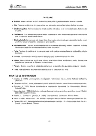 Métodos de Estudio 2017-I
GLOSARIO
 Artículo. Aporte científico de poca extensión que se publica generalmente en revistas o prensa.
 Cita. Presentar un juicio de otro para probar una afirmación, apoyar la propia o clarificar una idea.
 Cita Bibliográfica. Referencia de una obra la cual ha sido citada en el cuerpo de la obra. Relación de
la fuente.
 Cita Textual. Es la referencia textual de la idea o ideas de un autor determinado y que se transcribe de
igual forma como aparece en la fuente.
 Cita Implícita Es la referencia a la idea o ideas de un autor determinado, pero que se transcribe no en
una forma textual sino con las palabras de quien escribe.
 Documentación. Conjunto de documentos con los cuales se respalda y acredita un escrito. Fuentes
necesarias que se han empleado en la elaboración de un libro.
 Ficha. Papeleta de cartulina de forma rectangular en la cual se registra el asiento bibliográfico o texto
de interés.
 Fuentes. Documentos u obras que sirven de apoyo para la elaboración de una obra.
 Ibídem. Palabra latina que significa allí mismo, en el mismo lugar, en el mismo punto. Se usa para
describir una fuente que se utiliza en forma continua.
 Párrafo. División pequeña de u trozo de escritura, de un capítulo, etc., que acaba en punto y aparte.
 Tema. Parte delimitada de una materia de la cual se va a tratar en una obra.
FUENTES DE INFORMACIÓN
 Ángeles, C. (1991). La monografía. Investigación y elementos. (7a.ed.). Lima: Talleres Gráfico P.L
Villanueva.
 Cárdenas, D. (2007). Breve guía de estilo para la redacción científica. Lima: Instituto Nacional de Salud.
 González, S. (1995). Manual de redacción e investigación documental (3a. Reimpresión). México:
Editorial Trillas.
 Mayor, J y otros. (1995). Estrategias metacognitivas: aprender a aprender y aprender a pensar. Madrid:
Editorial Síntesis Psicológica.
 Medina, C., Fuentes, C. y García, F. (1994). Taller de lectura y redacción. México: Trillas.
 Palou, P. (1997). Redacción 2: Leer, escribir e investigar. México: Prentice Hall Hispanoamericana S.A.
 Tamayo, M (1997). Metodología formal de la investigación científica (12 a. Reimpresión de la 2a. ed.).
Bogotá: Limusa Noriega Editores.
63
 