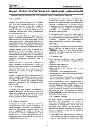 Métodos de Estudio 2017-I
TEMA12: PRESENTACIÓN FORMAL DEL INFORME DE LA MONOGRAFÍA
La presentación formal del trabajo final de la monografía consta de los siguientes elementos:
12.1. La portada
Respecto a la portada, Ángeles (1991) sostiene
que: Se conoce generalmente como la primera
plana de un impreso, ya sea libro, trabajo de
investigación, etc. También se le da el nombre de
entrada a la obra, ya que nos indica en pocas
palabras el contenido de la misma. Los elementos
de la portada son cinco:
Nombre de la entidad: Este irá en la parte superior,
dejando el margen correspondiente. El nombre de
la entidad es el indicativo de la institución a la que
estamos vinculados, y para la cual realizamos el
trabajo. Este nombre debe anotarse de la manera
más completa posible, centrada y en mayúsculas,
conservando el orden jerárquico de la institución.
Título del trabajo: Este irá entre el nombre de la
entidad y el nombre del autor, centrado en
mayúsculas. En caso que se presente subtítulo
éste deberá quedar debajo del título, centrado y en
mayúsculas. Algunos tratadistas de métodos
científicos recomiendan paréntesis para el
subtítulo.
Nombre del autor: se coloca en la mitad de la
página, centrado y en mayúsculas. Cuando hay
más de un autor se organizará en orden alfabético.
Materia de Referencia: Ahí se coloca la materia
desde la cual se enfoca el trabajo, centrada y en
mayúsculas.
Ciudad – País y fecha: irán en la parte inferior, la
ciudad centrado al igual que la fecha, conservando
el margen respectivo. La ciudad irá en mayúsculas
y la fecha se indicará en números arábigos
señalando solamente el año, precedidos de un
guión. (p.149)
12.2. La dedicatoria
Es aquella que está dirigida a la institución o
personas. Precedida de una hoja en blanco se
colocará la dedicatoria la cual debe ser lo más
sobria posible. Se pondrá en la parte inferior
derecha, a partir de la línea 17 hacia abajo.
12.3. Índice de contenido
Se colocará el esquema o tabla de contenido el
cual debe indicar cada uno de los temas y sus
correspondientes divisiones, subdivisiones y
división de subdivisiones, indicando frente a cada
tema o subdivisión la página en la que se
encuentran. Se redactará a partir de la línea 7 del
modelo guía. El índice será presentado por el
sistema decimal o el mixto, pero en ningún caso se
mezclará el uno con el otro.
El sistema mixto: se llama así a esta modalidad de
esquema por emplear números y letras para
designar los nomencladores o correspondientes
capítulos y subdivisiones. Los números que se
emplean son: romanos para designar los capítulos
y arábigos para las subdivisiones de éstos.
Igualmente se emplearán mayúsculas y
minúsculas para subdividir.
El sistema decimal: Se llama así a esta modalidad
por emplear los diez primeros números arábigos
los cuales combinados dentro de la técnica de la
modalidad, designan los nomencladores
correspondientes, los capítulos y subdivisiones
12.4. Prólogo
Se constituye en la presentación escrita de la obra
por otra persona. Se deberá colocar la palabra
PRÓLOGO desde la línea 7 de la hoja guía
respetando los márgenes, deberá estar escrita en
mayúscula y negrita.
12.5. Introducción
Es un aspecto importante en toda monografía,
porque en ella se delimita principalmente lo
siguiente:
a.La justificación del estudio.
b.La síntesis por capítulos.
c.Los métodos y las técnicas que se han
empleado.
d.Las fuentes a las que se han recurrido.
e.Las limitaciones o los problemas con que se ha
encontrado el autor
f.Las conclusiones más significativas a las que ha
llegado, los alcances, objetivos y fines del tema
Se colocará la introducción la cual es del autor y,
como su nombre lo indica introducirá al lector en el
contenido del trabajo. A partir de la introducción se
comenzará a paginar en números arábigos, los
cuales se colocarán centrados y a dos centímetros
del borde la hoja. Se escribirá la palabra
INTRODUCCIÓN centrada y en negrita a partir de
la línea 7 de la hoja guía.
12.6. Contenido o cuerpo
Se llama cuerpo o contenido de la obra al
desarrollo del esquema, es decir, el
desenvolvimiento lógico de cada uno de los temas
enunciados en el esquema. Es la parte más
importante de un trabajo y en ella constará el
contenido que anuncia el autor en su esquema. El
cuerpo o contenido consta de los siguientes
elementos de la obra:
a. CAPÍTULOS. Son las divisiones de un escrito.
Nos presentan los grandes temas en los cuales
este se halla dividido. En ningún caso debe
64
 