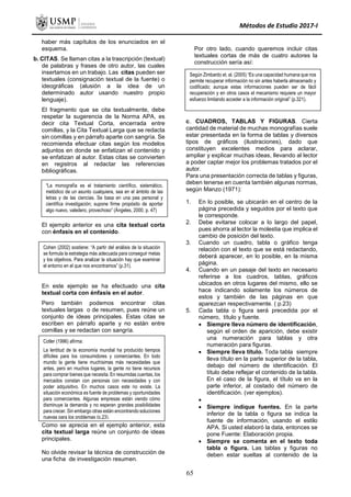 Métodos de Estudio 2017-I
“La monografía es el tratamiento científico, sistemático,
metódico de un asunto cualquiera, sea en el ámbito de las
letras y de las ciencias. Se basa en una pea personal y
científica investigación; supone firme propósito de aportar
algo nuevo, valedero, provechoso” (Ángeles, 2000, p. 47)
Cohen (2002) sostiene: “A partir del análisis de la situación
se formula la estrategia más adecuada para conseguir metas
y los objetivos. Para analizar la situación hay que examinar
el entorno en el que nos encontramos” (p.31).
Cotler (1996) afirma:
La lentitud de la economía mundial ha producido tiempos
difíciles para los consumidores y comerciantes. En todo
mundo la gente tiene muchísimas más necesidades que
antes, pero en muchos lugares, la gente no tiene recursos
para comprar bienes que necesita. En resumidas cuentas, los
mercados constan con personas con necesidades y con
poder adquisitivo. En muchos casos este no existe. La
situación económica es fuente de problemas y oportunidades
para comerciantes. Algunas empresas están viendo cómo
disminuye la demanda y no esperan grandes posibilidades
para crecer. Sin embargo otras están encontrando soluciones
nuevas para los problemas (p.23).
haber más capítulos de los enunciados en el
esquema.
b. CITAS. Se llaman citas a la trascripción (textual)
de palabras y frases de otro autor, las cuales
insertamos en un trabajo. Las citas pueden ser
textuales (consignación textual de la fuente) o
ideográficas (alusión a la idea de un
determinado autor usando nuestro propio
lenguaje).
El fragmento que se cita textualmente, debe
respetar la sugerencia de la Norma APA, es
decir cita Textual Corta, encerrada entre
comillas, y la Cita Textual Larga que se redacta
sin comillas y en párrafo aparte con sangría. Se
recomienda efectuar citas según los modelos
adjuntos en donde se enfatizan el contenido y
se enfatizan al autor. Estas citas se convierten
en registros al redactar las referencias
bibliográficas.
El ejemplo anterior es una cita textual corta
con énfasis en el contenido.
En este ejemplo se ha efectuado una cita
textual corta con énfasis en el autor.
Pero también podemos encontrar citas
textuales largas o de resumen, pues reúne un
conjunto de ideas principales. Estas citas se
escriben en párrafo aparte y no están entre
comillas y se redactan con sangría.
Como se aprecia en el ejemplo anterior, esta
cita textual larga reúne un conjunto de ideas
principales.
No olvide revisar la técnica de construcción de
una ficha de investigación resumen.
Por otro lado, cuando queremos incluir citas
textuales cortas de más de cuatro autores la
construcción sería así:
c. CUADROS, TABLAS Y FIGURAS. Cierta
cantidad de material de muchas monografías suele
estar presentada en la forma de tablas y diversos
tipos de gráficos (ilustraciones), dado que
constituyen excelentes medios para aclarar,
ampliar y explicar muchas ideas, llevando al lector
a poder captar mejor los problemas tratados por el
autor.
Para una presentación correcta de tablas y figuras,
deben tenerse en cuenta también algunas normas,
según Manzo (1971):
1. En lo posible, se ubicarán en el centro de la
página precedida y seguidos por el texto que
le corresponde.
2. Debe evitarse colocar a lo largo del papel,
pues ahorra al lector la molestia que implica el
cambio de posición del texto.
3. Cuando un cuadro, tabla o gráfico tenga
relación con el texto que se está redactando,
deberá aparecer, en lo posible, en la misma
página.
4. Cuando en un pasaje del texto en necesario
referirse a los cuadros, tablas, gráficos
ubicados en otros lugares del mismo, ello se
hace indicando solamente los números de
estos y también de las páginas en que
aparezcan respectivamente. ( p.23)
5. Cada tabla o figura será precedida por el
número, título y fuente.
 Siempre lleva número de identificación,
según el orden de aparición, debe existir
una numeración para tablas y otra
numeración para figuras.
 Siempre lleva título. Toda tabla siempre
lleva título en la parte superior de la tabla,
debajo del número de identificación. El
título debe reflejar el contenido de la tabla.
En el caso de la figura, el título va en la
parte inferior, al costado del número de
identificación. (ver ejemplos).

 Siempre indique fuentes. En la parte
inferior de la tabla o figura se indica la
fuente de información, usando el estilo
APA. Si usted elaboró la data, entonces se
pone Fuente: Elaboración propia.
 Siempre se comenta en el texto toda
tabla o figura. Las tablas y figuras no
deben estar sueltas al contenido de la
Según Zimbardo et. al. (2005) “Es una capacidad humana que nos
permite recuperar información no sin antes haberla almacenado y
codificado; aunque estas informaciones pueden ser de fácil
recuperación y en otros casos el mecanismo requiere un mayor
esfuerzo limitando acceder a la información original” (p.321).
65
 