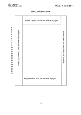 Métodos de Estudio 2017-I
MODELO DE HOJA GUÍA
.
1
2
3
4
5
6
7
8
9
10
11
12
13
14
15
16
17
18
19
20
21
22
Margen
Izquierdo
a
4
cms.
del
borde
de
la
página
Margen Superior a 3.0 cm. del borde de la página
Margen
derecho
a
3cms.
del
borde
la
página
Margen inferior 3 cm. del borde de la página
67
 