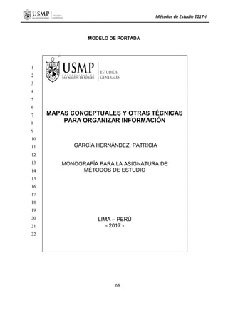 Métodos de Estudio 2017-I
MODELO DE PORTADA
MAPAS CONCEPTUALES Y OTRAS TÉCNICAS
PARA ORGANIZAR INFORMACIÓN
GARCÍA HERNÁNDEZ, PATRICIA
MONOGRAFÍA PARA LA ASIGNATURA DE
MÉTODOS DE ESTUDIO
LIMA – PERÚ
- 2017 -
1
2
3
4
5
6
7
8
9
10
11
12
13
14
15
16
17
18
19
20
21
22
68
 