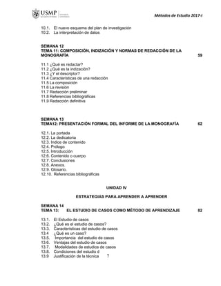 Métodos de Estudio 2017-I
10.1. El nuevo esquema del plan de investigación
10.2. La interpretación de datos
SEMANA 12
TEMA 11: COMPOSICIÓN, INDIZACIÓN Y NORMAS DE REDACCIÓN DE LA
MONOGRAFÍA 59
11.1 ¿Qué es redactar?
11.2 ¿Qué es la indización?
11.3 ¿Y el descriptor?
11.4 Características de una redacción
11.5 La composición
11.6 La revisión
11.7 Redacción preliminar
11.8 Referencias bibliográficas
11.9 Redacción definitiva
SEMANA 13
TEMA12: PRESENTACIÓN FORMAL DEL INFORME DE LA MONOGRAFÍA 62
12.1. La portada
12.2. La dedicatoria
12.3. Indice de contenido
12.4. Prólogo
12.5. Introducción
12.6. Contenido o cuerpo
12.7. Conclusiones
12.8. Anexos.
12.9. Glosario.
12.10. Referencias bibliográficas
UNIDAD IV
ESTRATEGIAS PARA APRENDER A APRENDER
SEMANA 14
TEMA 13: EL ESTUDIO DE CASOS COMO MÉTODO DE APRENDIZAJE 82
13.1. El Estudio de casos
13.2. ¿Qué es el estudio de casos?
13.3. Características del estudio de casos
13.4 ¿Qué es un caso?
13.5. Importancia del estudio de casos
13.6. Ventajas del estudio de casos
13.7. Modalidades de estudios de casos
13.8. Condiciones del estudio de casos
13.9 Justificación de la técnica 7
 