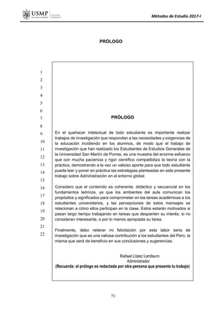 Métodos de Estudio 2017-I
PRÓLOGO
PRÓLOGO
En el quehacer intelectual de todo estudiante es importante realizar
trabajos de investigación que respondan a las necesidades y exigencias de
la educación incidiendo en los alumnos, de modo que el trabajo de
investigación que han realizado los Estudiantes de Estudios Generales de
la Universidad San Martín de Porres, es una muestra del enorme esfuerzo
que con mucha paciencia y rigor científico compatibiliza la teoría con la
práctica, demostrando a la vez un valioso aporte para que todo estudiante
pueda leer y poner en práctica las estrategias planteadas en este presente
trabajo sobre Administración en el entorno global.
Considero que el contenido es coherente, didáctico y secuencial en los
fundamentos teóricos, ya que los ambientes del aula comunican los
propósitos y significados para comprometer en las tareas académicas a los
estudiantes universitarios, y las percepciones de estos mensajes se
relacionan a cómo ellos participan en la clase. Estos estarán motivados si
pasan largo tiempo trabajando en tareas que despierten su interés; si no
consideran interesante, o por lo menos apropiada su tarea.
Finalmente, debo reiterar mi felicitación por esta labor seria de
investigación que es una valiosa contribución a los estudiantes del Perú, la
misma que será de beneficio en sus conclusiones y sugerencias.
Rafael López Landauro
Administrador
(Recuerda: el prólogo es redactada por otra persona que presenta tu trabajo)
1
2
3
4
5
6
7
8
9
10
11
12
13
14
15
16
17
18
19
20
21
22
71
 