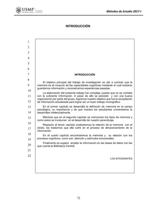 Métodos de Estudio 2017-I
INTRODUCCIÓN
INTRODUCCIÓN
El objetivo principal del trabajo de investigación es dar a conocer que la
memoria es el conjunto de las capacidades cognitivas mediante el cual nosotros
guardamos información y reconstruimos experiencias pasadas.
La elaboración del presente trabajo fue compleja, puesto que no se contaba
con la suficiente información. A pesar de ello se persistió y con una buena
organización por parte del grupo, logramos nuestro objetivo que fue la recopilación
de información actualizada para lograr así un buen trabajo monográfico.
En el primer capítulo se desarrolla la definición de memoria en el campo
psicológico, su importancia y de qué manera los estudiantes universitarios la
desarrollan intelectualmente.
Mientras que en el segundo capítulo se mencionan los tipos de memoria y
como estos se involucran en el desarrollo de nuestro aprendizaje.
Respecto al tercer capítulo analizaremos la relación de la memoria con el
olvido, los trastornos que ella sufre en el proceso de almacenamiento de la
información.
En el cuarto capítulo encontraremos la memoria y su relación con los
procesos cognitivos, como son: atención y estímulos emocionales.
Finalmente se sugiere ampliar la información en las bases de datos con las
que cuenta la Biblioteca Central.
LOS INTEGRANTES
1
2
3
4
5
6
7
8
9
10
11
12
13
14
15
16
17
18
19
20
21
22
72
 
