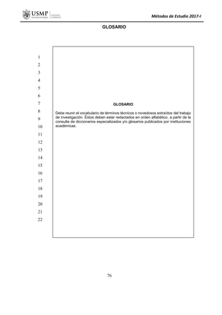 Métodos de Estudio 2017-I
GLOSARIO
GLOSARIO
Debe reunir el vocabulario de términos técnicos o novedosos extraídos del trabajo
de investigación. Éstos deben estar redactados en orden alfabético, a partir de la
consulta de diccionarios especializados y/o glosarios publicados por instituciones
académicas.
1
2
3
4
5
6
7
8
9
10
11
12
13
14
15
16
17
18
19
20
21
22
76
 