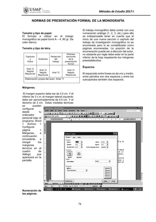 Métodos de Estudio 2017-I
NORMAS DE PRESENTACIÓN FORMAL DE LA MONOGRAFÍA
Tamaño y tipo de papel.
El formato a utilizar en el trabajo
monográfico es papel bond A – 4, 80 gr. De
color blanco.
Tamaño y tipo de letra.
Capítulos
y
títulos
Subtítulos
Redacción
del
trabajo
Diversas
secciones
de la
presentación
formal
Arial 12
Negrita
Mayúscula
Arial 12
Negrita
Mayúscula
Arial 12
Arial 14
Negrita
Mayúscula
Elaboración propia del autor. Arial 11
Márgenes.
El margen superior debe ser de 3.0 cm. Y el
inferior de 3 c.m; el margen lateral izquierdo
debe ser aproximadamente de 4.0 cm. Y el
derecho de 3 cm. Estas medidas técnicas
se pueden
configurar
desde tu
ordenador
personal bajo el
programa Word
+ Archivo +
Configurar
página +
Márgenes, a
continuación
procederás a
otorgar los
márgenes
técnicos en el
cuadro de
diálogo que
aparecerá en la
pantalla.
Numeración de
las páginas.
El trabajo monográfico debe contar con una
numeración arábiga (1, 2, 3, etc.) para ello
es indispensable tener en cuenta que el
inicio de una nueva sección o capítulo del
trabajo de investigación monográfico no es
enumerado pero si es contabilizado como
páginas enumeradas. La posición de la
enumeración puede ser a elección del autor,
no obstante por regla debe estar en la parte
inferior de la hoja respetando los márgenes
preestablecidos.
Espacios.
El espaciado entre líneas es de uno y medio,
entre párrafos son dos espacios y entre los
subcapítulos también dos espacios.
78
 
