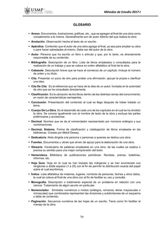 Métodos de Estudio 2017-I
GLOSARIO
 Anexo. Documentos, ilustraciones, gráficas, etc., que se agregan al final de una obra como
complemento a la misma. Generalmente son de autor distinto del que realiza la obra.
 Anotación. Observación hecha al texto de un escrito.
 Apéndice. Contenido que el autor de una obra agrega al final, ya sea para ampliar su obra
o para hacer salvedades al mismo. Debe ser del autor de la obra.
 Autor. Persona que ha escrito un libro o artículo y que, por lo tanto, es directamente
responsable de su contenido.
 Bibliografía. Descripción de un libro. Lista de libros empleados o consultados para la
realización de un trabajo y que se coloca en orden alfabético al final de la obra.
 Cabezote. Descripción breve que se hace al comienzo de un capítulo. Incluye el número
de orden y su título.
 Cita. Presentar un juicio de otro para probar una afirmación, apoyar la propia o clarificar
una idea.
 Cita De Cita. Es la referencia que se hace de la idea de un autor; fundada en la autoridad
de otro que se ha consultado directamente.
 Clasificación. Es la ubicación de los libros dentro de las distintas ramas del conocimiento,
en razón de características semejantes.
 Conclusión. Presentación del contenido al cual se llega después de haber tratado un
tema.
 Cuerpo De La Obra. Es el desarrollo de cada uno de los capítulos en el cual se ha dividido
la obra. Se conoce igualmente con el nombre de texto de la obra y excluye las partes
preliminares y accesorias.
 Decimal. Nombre que se da al nomenclador representado por números arábigos y sus
combinaciones.
 Decimal, Sistema. Forma de clasificación y catalogación de libros empleada en las
bibliotecas. Creada por Melvil Dewey.
 Dedicatoria. Nota dirigida a la persona o personas a quienes se dedica una obra.
 Fuentes. Documentos u obras que sirven de apoyo para la elaboración de una obra.
 Glosario. Vocabulario de palabras empleadas en una obra, de las cuales se explica o
precisa su sentido para una mejor comprensión del texto.
 Hemeroteca. Biblioteca de publicaciones periódicas: Revistas, prensa, boletines,
informes, etc.
 Hoja Guía. Hoja en la cual se han trazado las márgenes y se han enumerado sus
renglones a doble espacio (1 a 25) con el fin de permitir la distribución exacta del papel
sobre el cual escribimos.
 Índice. Lista alfabética de materias, lugares, nombres de personas, fechas y otros datos,
la cual se coloca al final de una obra con el fin de facilitar su uso y consulta.
 Monografía. Descripción o tratamiento especial de un problema en relación con una
ciencia. Tratamiento de algún asunto en particular.
 Nomenclador. Símbolos numéricos o mixtos (arábigos, romanos, letras mayúsculas o
minúsculas) que combinados representan las divisiones y subdivisiones de un esquema
o tabla de contenido.
 Paginación. Secuencia numérica de las hojas de un escrito. Tiene como fin facilitar el
manejo de la obra.
79
 