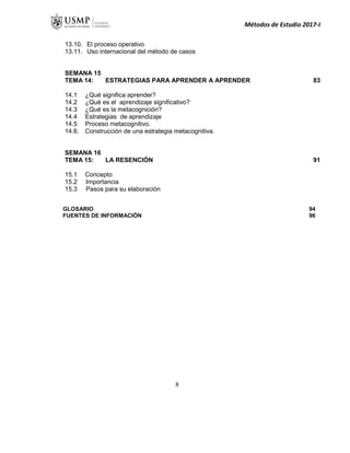 Métodos de Estudio 2017-I
13.10. El proceso operativo
13.11. Uso internacional del método de casos
SEMANA 15
TEMA 14: ESTRATEGIAS PARA APRENDER A APRENDER 83
14.1 ¿Qué significa aprender?
14.2 ¿Qué es el aprendizaje significativo?
14.3 ¿Qué es la metacognición?
14.4 Estrategias de aprendizaje
14.5 Proceso metacognitivo.
14.6. Construcción de una estrategia metacognitiva.
SEMANA 16
TEMA 15: LA RESENCIÓN 91
15.1 Concepto
15.2 Importancia
15.3 Pasos para su elaboración
GLOSARIO 94
FUENTES DE INFORMACIÓN 96
8
 